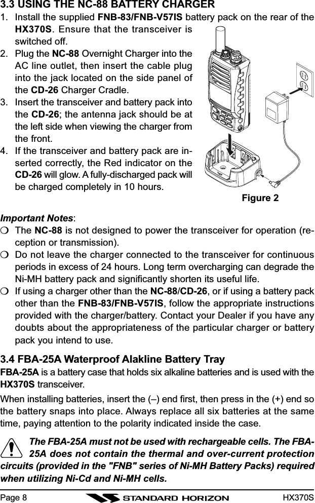 HX370S3.3 USING THE NC-88 BATTERY CHARGER1. Install the supplied FNB-83/FNB-V57IS battery pack on the rear of theHX370S. Ensure that the transceiver isswitched off.2. Plug the NC-88 Overnight Charger into theAC line outlet, then insert the cable pluginto the jack located on the side panel ofthe CD-26 Charger Cradle.3. Insert the transceiver and battery pack intothe CD-26; the antenna jack should be atthe left side when viewing the charger fromthe front.4. If the transceiver and battery pack are in-serted correctly, the Red indicator on theCD-26 will glow. A fully-discharged pack willbe charged completely in 10 hours.Important Notes:❍The NC-88 is not designed to power the transceiver for operation (re-ception or transmission).❍Do not leave the charger connected to the transceiver for continuousperiods in excess of 24 hours. Long term overcharging can degrade theNi-MH battery pack and significantly shorten its useful life.❍If using a charger other than the NC-88/CD-26, or if using a battery packother than the FNB-83/FNB-V57IS, follow the appropriate instructionsprovided with the charger/battery. Contact your Dealer if you have anydoubts about the appropriateness of the particular charger or batterypack you intend to use.3.4 FBA-25A Waterproof Alakline Battery TrayFBA-25A is a battery case that holds six alkaline batteries and is used with theHX370S transceiver.When installing batteries, insert the (–) end first, then press in the (+) end sothe battery snaps into place. Always replace all six batteries at the sametime, paying attention to the polarity indicated inside the case.The FBA-25A must not be used with rechargeable cells. The FBA-25A does not contain the thermal and over-current protectioncircuits (provided in the &quot;FNB&quot; series of Ni-MH Battery Packs) requiredwhen utilizing Ni-Cd and Ni-MH cells.Figure 2Page 8