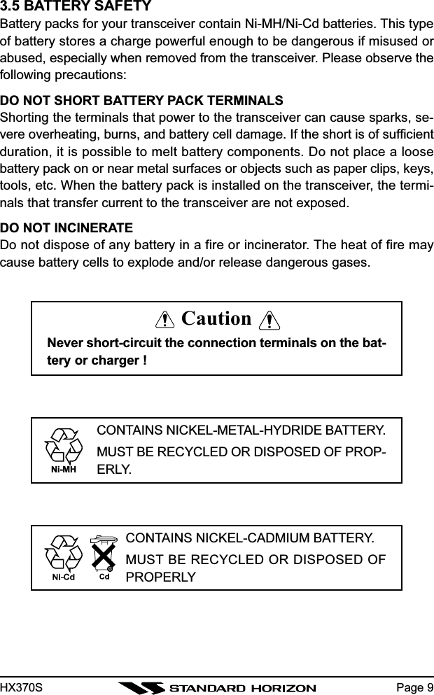 HX370S3.5 BATTERY SAFETYBattery packs for your transceiver contain Ni-MH/Ni-Cd batteries. This typeof battery stores a charge powerful enough to be dangerous if misused orabused, especially when removed from the transceiver. Please observe thefollowing precautions:DO NOT SHORT BATTERY PACK TERMINALSShorting the terminals that power to the transceiver can cause sparks, se-vere overheating, burns, and battery cell damage. If the short is of sufficientduration, it is possible to melt battery components. Do not place a loosebattery pack on or near metal surfaces or objects such as paper clips, keys,tools, etc. When the battery pack is installed on the transceiver, the termi-nals that transfer current to the transceiver are not exposed.DO NOT INCINERATEDo not dispose of any battery in a fire or incinerator. The heat of fire maycause battery cells to explode and/or release dangerous gases.Page 9CautionNever short-circuit the connection terminals on the bat-tery or charger !CONTAINS NICKEL-METAL-HYDRIDE BATTERY.MUST BE RECYCLED OR DISPOSED OF PROP-ERLY.Ni-MHCONTAINS NICKEL-CADMIUM BATTERY.MUST BE RECYCLED OR DISPOSED OFPROPERLY