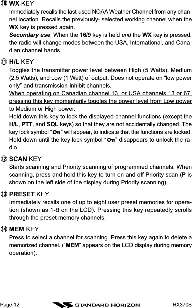 HX370SPage 12WX KEYImmediately recalls the last-used NOAA Weather Channel from any chan-nel location. Recalls the previously- selected working channel when theWX key is pressed again.Secondary use: When the 16/9 key is held and the WX key is pressed,the radio will change modes between the USA, International, and Cana-dian channel bands.H/L KEYToggles the transmitter power level between High (5 Watts), Medium(2.5 Watts), and Low (1 Watt) of output. Does not operate on “low poweronly” and transmission-inhibit channels.When operating on Canadian channel 13, or USA channels 13 or 67,pressing this key momentarily toggles the power level from Low powerto Medium or High power.Hold down this key to lock the displayed channel functions (except theH/L, PTT, and SQL keys) so that they are not accidentally changed. Thekey lock symbol “ ” will appear, to indicate that the functions are locked.Hold down until the key lock symbol “ ” disappears to unlock the ra-dio.SCAN KEYStarts scanning and Priority scanning of programmed channels. Whenscanning, press and hold this key to turn on and off Priority scan (P isshown on the left side of the display during Priority scanning).PRESET KEYImmediately recalls one of up to eight user preset memories for opera-tion (shown as 1-8 on the LCD). Pressing this key repeatedly scrollsthrough the preset memory channels.MEM KEYPress to select a channel for scanning. Press this key again to delete amemorized channel. (“MEM” appears on the LCD display during memoryoperation).