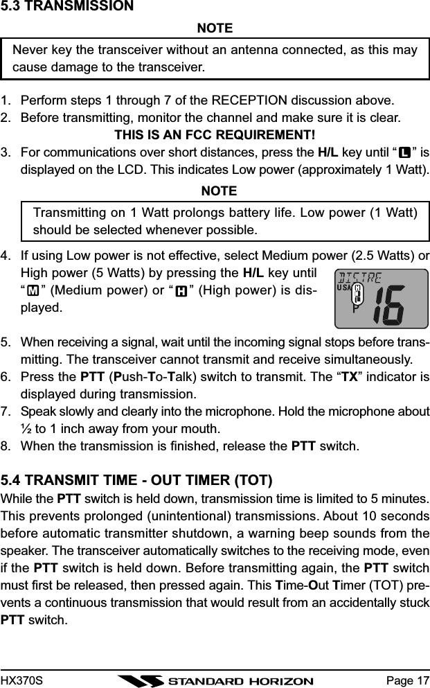HX370S5.3 TRANSMISSIONNOTENever key the transceiver without an antenna connected, as this maycause damage to the transceiver.1. Perform steps 1 through 7 of the RECEPTION discussion above.2. Before transmitting, monitor the channel and make sure it is clear.THIS IS AN FCC REQUIREMENT!3. For communications over short distances, press the H/L key until “ ” isdisplayed on the LCD. This indicates Low power (approximately 1 Watt).NOTETransmitting on 1 Watt prolongs battery life. Low power (1 Watt)should be selected whenever possible.4. If using Low power is not effective, select Medium power (2.5 Watts) orHigh power (5 Watts) by pressing the H/L key until“” (Medium power) or “ ” (High power) is dis-played.5. When receiving a signal, wait until the incoming signal stops before trans-mitting. The transceiver cannot transmit and receive simultaneously.6. Press the PTT (Push-To-Talk) switch to transmit. The “TX” indicator isdisplayed during transmission.7. Speak slowly and clearly into the microphone. Hold the microphone about½ to 1 inch away from your mouth.8. When the transmission is finished, release the PTT switch.5.4 TRANSMIT TIME - OUT TIMER (TOT)While the PTT switch is held down, transmission time is limited to 5 minutes.This prevents prolonged (unintentional) transmissions. About 10 secondsbefore automatic transmitter shutdown, a warning beep sounds from thespeaker. The transceiver automatically switches to the receiving mode, evenif the PTT switch is held down. Before transmitting again, the PTT switchmust first be released, then pressed again. This Time-Out Timer (TOT) pre-vents a continuous transmission that would result from an accidentally stuckPTT switch.Page 17