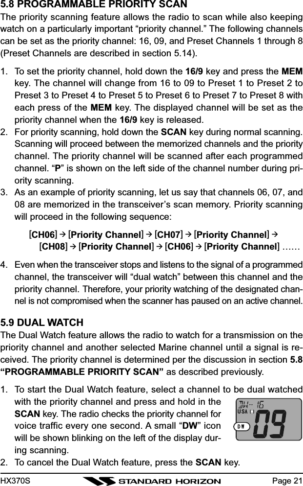 HX370S Page 215.8 PROGRAMMABLE PRIORITY SCANThe priority scanning feature allows the radio to scan while also keepingwatch on a particularly important “priority channel.” The following channelscan be set as the priority channel: 16, 09, and Preset Channels 1 through 8(Preset Channels are described in section 5.14).1. To set the priority channel, hold down the 16/9 key and press the MEMkey. The channel will change from 16 to 09 to Preset 1 to Preset 2 toPreset 3 to Preset 4 to Preset 5 to Preset 6 to Preset 7 to Preset 8 witheach press of the MEM key. The displayed channel will be set as thepriority channel when the 16/9 key is released.2. For priority scanning, hold down the SCAN key during normal scanning.Scanning will proceed between the memorized channels and the prioritychannel. The priority channel will be scanned after each programmedchannel. “P” is shown on the left side of the channel number during pri-ority scanning.3. As an example of priority scanning, let us say that channels 06, 07, and08 are memorized in the transceiver’s scan memory. Priority scanningwill proceed in the following sequence:[CH06]  [Priority Channel]  [CH07]  [Priority Channel]     [CH08]  [Priority Channel]  [CH06]  [Priority Channel] ……4. Even when the transceiver stops and listens to the signal of a programmedchannel, the transceiver will “dual watch” between this channel and thepriority channel. Therefore, your priority watching of the designated chan-nel is not compromised when the scanner has paused on an active channel.5.9 DUAL WATCHThe Dual Watch feature allows the radio to watch for a transmission on thepriority channel and another selected Marine channel until a signal is re-ceived. The priority channel is determined per the discussion in section 5.8“PROGRAMMABLE PRIORITY SCAN” as described previously.1. To start the Dual Watch feature, select a channel to be dual watchedwith the priority channel and press and hold in theSCAN key. The radio checks the priority channel forvoice traffic every one second. A small “DW” iconwill be shown blinking on the left of the display dur-ing scanning.2. To cancel the Dual Watch feature, press the SCAN key.