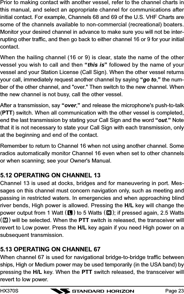 HX370S Page 23Prior to making contact with another vessel, refer to the channel charts inthis manual, and select an appropriate channel for communications afterinitial contact. For example, Channels 68 and 69 of the U.S. VHF Charts aresome of the channels available to non-commercial (recreational) boaters.Monitor your desired channel in advance to make sure you will not be inter-rupting other traffic, and then go back to either channel 16 or 9 for your initialcontact.When the hailing channel (16 or 9) is clear, state the name of the othervessel you wish to call and then “this is” followed by the name of yourvessel and your Station License (Call Sign). When the other vessel returnsyour call, immediately request another channel by saying “go to,” the num-ber of the other channel, and &quot;over.&quot; Then switch to the new channel. Whenthe new channel is not busy, call the other vessel.After a transmission, say “over,” and release the microphone&apos;s push-to-talk(PTT) switch. When all communication with the other vessel is completed,end the last transmission by stating your Call Sign and the word “out.” Notethat it is not necessary to state your Call Sign with each transmission, onlyat the beginning and end of the contact.Remember to return to Channel 16 when not using another channel. Someradios automatically monitor Channel 16 even when set to other channelsor when scanning; see your Owner&apos;s Manual.5.12 OPERATING ON CHANNEL 13Channel 13 is used at docks, bridges and for maneuvering in port. Mes-sages on this channel must concern navigation only, such as meeting andpassing in restricted waters. In emergencies and when approaching blindriver bends, High power is allowed. Pressing the H/L key will change thepower output from 1 Watt () to 5 Watts ( ); if pressed again, 2.5 Watts() will be selected. When the PTT switch is released, the transceiver willrevert to Low power. Press the H/L key again if you need High power on asubsequent transmission.5.13 OPERATING ON CHANNEL 67When channel 67 is used for navigational bridge-to-bridge traffic betweenships, High or Medium power may be used temporarily (in the USA band) bypressing the H/L key. When the PTT switch released, the transceiver willrevert to low power.