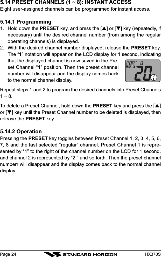 HX370SPage 245.14 PRESET CHANNELS (1 ~ 8): INSTANT ACCESSEight user-assigned channels can be programmed for instant access.5.14.1 Programming1. Hold down the PRESET key, and press the [] or [] key (repeatedly, ifnecessary) until the desired channel number (from among the regularoperating channels) is displayed.2. With the desired channel number displayed, release the PRESET key.The “1” notation will appear on the LCD display for 1 second, indicatingthat the displayed channel is now saved in the Pre-set Channel “1” position. Then the preset channelnumber will disappear and the display comes backto the normal channel display.Repeat steps 1 and 2 to program the desired channels into Preset Channels1 ~ 8.To delete a Preset Channel, hold down the PRESET key and press the []or [] key until the Preset Channel number to be deleted is displayed, thenrelease the PRESET key.5.14.2 OperationPressing the PRESET key toggles between Preset Channel 1, 2, 3, 4, 5, 6,7, 8 and the last selected “regular” channel. Preset Channel 1 is repre-sented by “1” to the right of the channel number on the LCD for 1 second,and channel 2 is represented by “2,” and so forth. Then the preset channelnumberr will disappear and the display comes back to the normal channeldisplay.