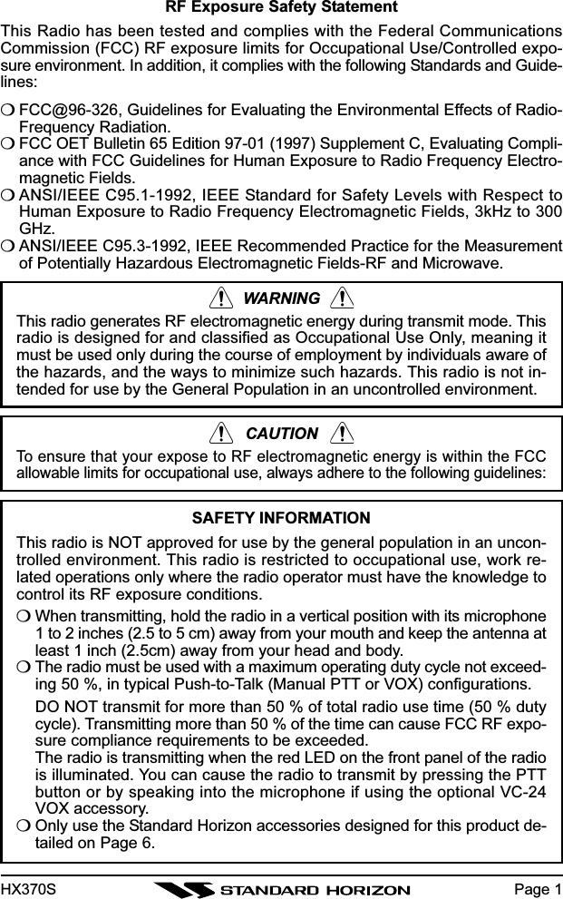 HX370SRF Exposure Safety StatementThis Radio has been tested and complies with the Federal CommunicationsCommission (FCC) RF exposure limits for Occupational Use/Controlled expo-sure environment. In addition, it complies with the following Standards and Guide-lines:❍FCC@96-326, Guidelines for Evaluating the Environmental Effects of Radio-Frequency Radiation.❍FCC OET Bulletin 65 Edition 97-01 (1997) Supplement C, Evaluating Compli-ance with FCC Guidelines for Human Exposure to Radio Frequency Electro-magnetic Fields.❍ANSI/IEEE C95.1-1992, IEEE Standard for Safety Levels with Respect toHuman Exposure to Radio Frequency Electromagnetic Fields, 3kHz to 300GHz.❍ANSI/IEEE C95.3-1992, IEEE Recommended Practice for the Measurementof Potentially Hazardous Electromagnetic Fields-RF and Microwave.WARNINGThis radio generates RF electromagnetic energy during transmit mode. Thisradio is designed for and classified as Occupational Use Only, meaning itmust be used only during the course of employment by individuals aware ofthe hazards, and the ways to minimize such hazards. This radio is not in-tended for use by the General Population in an uncontrolled environment.CAUTIONTo ensure that your expose to RF electromagnetic energy is within the FCCallowable limits for occupational use, always adhere to the following guidelines:SAFETY INFORMATIONThis radio is NOT approved for use by the general population in an uncon-trolled environment. This radio is restricted to occupational use, work re-lated operations only where the radio operator must have the knowledge tocontrol its RF exposure conditions.❍When transmitting, hold the radio in a vertical position with its microphone1 to 2 inches (2.5 to 5 cm) away from your mouth and keep the antenna atleast 1 inch (2.5cm) away from your head and body.❍The radio must be used with a maximum operating duty cycle not exceed-ing 50 %, in typical Push-to-Talk (Manual PTT or VOX) configurations.DO NOT transmit for more than 50 % of total radio use time (50 % dutycycle). Transmitting more than 50 % of the time can cause FCC RF expo-sure compliance requirements to be exceeded.The radio is transmitting when the red LED on the front panel of the radiois illuminated. You can cause the radio to transmit by pressing the PTTbutton or by speaking into the microphone if using the optional VC-24VOX accessory.❍Only use the Standard Horizon accessories designed for this product de-tailed on Page 6.Page 1