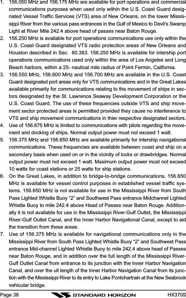 HX370SPage 381. 156.050 MHz and 156.175 MHz are available for port operations and commercialcommunications purposes when used only within the U.S. Coast Guard desig-nated Vessel Traffic Services (VTS) area of New Orleans, on the lower Missis-sippi River from the various pass entrances in the Gulf of Mexico to Devil’s SwampLight at River Mile 242.4 above head of passes near Baton Rouge.2. 156.250 MHz is available for port operations communications use only within theU.S. Coast Guard designated VTS radio protection areas of New Orleans andHouston described in Sec.  80.383. 156.250 MHz is available for intership portoperations communications used only within the area of Los Angeles and LongBeach harbors, within a 25- nautical mile radius of Point Fermin, California.3. 156.550 MHz, 156.600 MHz and 156.700 MHz are available in the U.S. CoastGuard designated port areas only for VTS communications and in the Great Lakesavailable primarily for communications relating to the movement of ships in sec-tors designated by the St. Lawrence Seaway Development Corporation or theU.S. Coast Guard. The use of these frequencies outside VTS and ship move-ment sector protected areas is permitted provided they cause no interference toVTS and ship movement communications in thier respective designated sectors.4. Use of 156.875 MHz is limited to communications with pilots regarding the move-ment and docking of ships. Normal output power must not exceed 1 watt.5. 156.375 MHz and 156.650 MHz are available primarily for intership navigationalcommunications. These frequencies are available between coast and ship on asecondary basis when used on or in the vicinity of locks or drawbridges. Normaloutput power must not exceed 1 watt. Maximum output power must not exceed10 watts for coast stations or 25 watts for ship stations.6. On the Great Lakes, in addition to bridge-to-bridge communications, 156.650MHz is available for vessel control purposes in established vessel traffic sys-tems. 156.650 MHz is not available for use in the Mississippi River from SouthPass Lighted Whistle Buoy “2” and Southwest Pass entrance Midchannel LightedWhistle Buoy to mile 242.4 above Head of Passes near Baton Rouge. Addition-ally it is not available for use in the Mississippi River-Gulf Outlet, the MississippiRiver-Gulf Outlet Canal, and the Inner Harbor Navigational Canal, except to aidthe transition from these areas.7. Use of 156.375 MHz is available for navigational communications only in theMississippi River from South Pass Lighted Whistle Buoy “2” and Southwest Passentrance Mid-channel Lighted Whistle Buoy to mile 242.4 above head of Passesnear Baton Rouge, and in addition over the full length of the Mississippi River-Gulf Outlet Canal from entrance to its junction with the Inner Harbor NavigationCanal, and over the ull length of the Inner Harbor Navigation Canal from its junc-tion with the Mississippi River to its entry to Lake Pontchartrain at the New Seabrookvehicular bridge.
