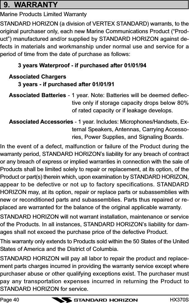 HX370S9.  WARRANTYMarine Products Limited WarrantySTANDARD HORIZON (a division of VERTEX STANDARD) warrants, to theoriginal purchaser only, each new Marine Communications Product (“Prod-uct”) manufactured and/or supplied by STANDARD HORIZON against de-fects in materials and workmanship under normal use and service for aperiod of time from the date of purchase as follows:3 years Waterproof - if purchased after 01/01/94Associated Chargers3 years - if purchased after 01/01/91Associated Batteries - 1 year. Note: Batteries will be deemed deflec-tive only if storage capacity drops below 80%of rated capacity or if leakage develops.Associated Accessories - 1 year. Includes: Microphones/Handsets, Ex-ternal Speakers, Antennas, Carrying Accesso-ries, Power Supplies, and Signaling Boards.In the event of a defect, malfunction or failure of the Product during thewarranty period, STANDARD HORIZON’s liability for any breach of contractor any breach of express or implied warranties in connection with the sale ofProducts shall be limited solely to repair or replacement, at its option, of theProduct or part(s) therein which, upon examination by STANDARD HORIZON,appear to be defective or not up to factory specifications. STANDARDHORIZON may, at its option, repair or replace parts or subassemblies withnew or reconditioned parts and subassemblies. Parts thus repaired or re-placed are warranted for the balance of the original applicable warranty.STANDARD HORIZON will not warrant installation, maintenance or serviceof the Products. In all instances, STANDARD HORIZON’s liability for dam-ages shall not exceed the purchase price of the defective Product.This warranty only extends to Products sold within the 50 States of the UnitedStates of America and the District of Columbia.STANDARD HORIZON will pay all labor to repair the product and replace-ment parts charges incurred in providing the warranty service except wherepurchaser abuse or other qualifying exceptions exist. The purchaser mustpay any transportation expenses incurred in returning the Product toSTANDARD HORIZON for service.Page 40