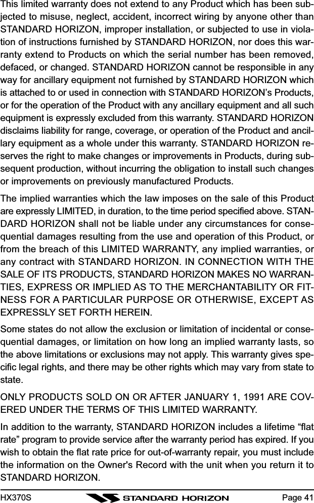 HX370SThis limited warranty does not extend to any Product which has been sub-jected to misuse, neglect, accident, incorrect wiring by anyone other thanSTANDARD HORIZON, improper installation, or subjected to use in viola-tion of instructions furnished by STANDARD HORIZON, nor does this war-ranty extend to Products on which the serial number has been removed,defaced, or changed. STANDARD HORIZON cannot be responsible in anyway for ancillary equipment not furnished by STANDARD HORIZON whichis attached to or used in connection with STANDARD HORIZON’s Products,or for the operation of the Product with any ancillary equipment and all suchequipment is expressly excluded from this warranty. STANDARD HORIZONdisclaims liability for range, coverage, or operation of the Product and ancil-lary equipment as a whole under this warranty. STANDARD HORIZON re-serves the right to make changes or improvements in Products, during sub-sequent production, without incurring the obligation to install such changesor improvements on previously manufactured Products.The implied warranties which the law imposes on the sale of this Productare expressly LIMITED, in duration, to the time period specified above. STAN-DARD HORIZON shall not be liable under any circumstances for conse-quential damages resulting from the use and operation of this Product, orfrom the breach of this LIMITED WARRANTY, any implied warranties, orany contract with STANDARD HORIZON. IN CONNECTION WITH THESALE OF ITS PRODUCTS, STANDARD HORIZON MAKES NO WARRAN-TIES, EXPRESS OR IMPLIED AS TO THE MERCHANTABILITY OR FIT-NESS FOR A PARTICULAR PURPOSE OR OTHERWISE, EXCEPT ASEXPRESSLY SET FORTH HEREIN.Some states do not allow the exclusion or limitation of incidental or conse-quential damages, or limitation on how long an implied warranty lasts, sothe above limitations or exclusions may not apply. This warranty gives spe-cific legal rights, and there may be other rights which may vary from state tostate.ONLY PRODUCTS SOLD ON OR AFTER JANUARY 1, 1991 ARE COV-ERED UNDER THE TERMS OF THIS LIMITED WARRANTY.In addition to the warranty, STANDARD HORIZON includes a lifetime “flatrate” program to provide service after the warranty period has expired. If youwish to obtain the flat rate price for out-of-warranty repair, you must includethe information on the Owner&apos;s Record with the unit when you return it toSTANDARD HORIZON.Page 41