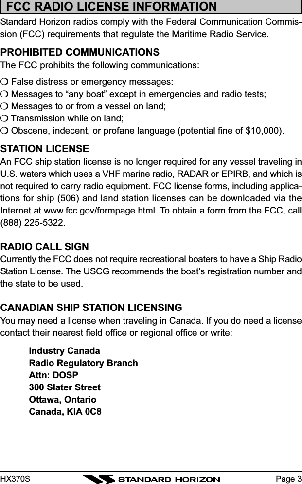 HX370SFCC RADIO LICENSE INFORMATIONStandard Horizon radios comply with the Federal Communication Commis-sion (FCC) requirements that regulate the Maritime Radio Service.PROHIBITED COMMUNICATIONSThe FCC prohibits the following communications:❍ False distress or emergency messages:❍ Messages to “any boat” except in emergencies and radio tests;❍ Messages to or from a vessel on land;❍ Transmission while on land;❍ Obscene, indecent, or profane language (potential fine of $10,000).STATION LICENSEAn FCC ship station license is no longer required for any vessel traveling inU.S. waters which uses a VHF marine radio, RADAR or EPIRB, and which isnot required to carry radio equipment. FCC license forms, including applica-tions for ship (506) and land station licenses can be downloaded via theInternet at www.fcc.gov/formpage.html. To obtain a form from the FCC, call(888) 225-5322.RADIO CALL SIGNCurrently the FCC does not require recreational boaters to have a Ship RadioStation License. The USCG recommends the boat’s registration number andthe state to be used.CANADIAN SHIP STATION LICENSINGYou may need a license when traveling in Canada. If you do need a licensecontact their nearest field office or regional office or write:Industry CanadaRadio Regulatory BranchAttn: DOSP300 Slater StreetOttawa, OntarioCanada, KIA 0C8Page 3