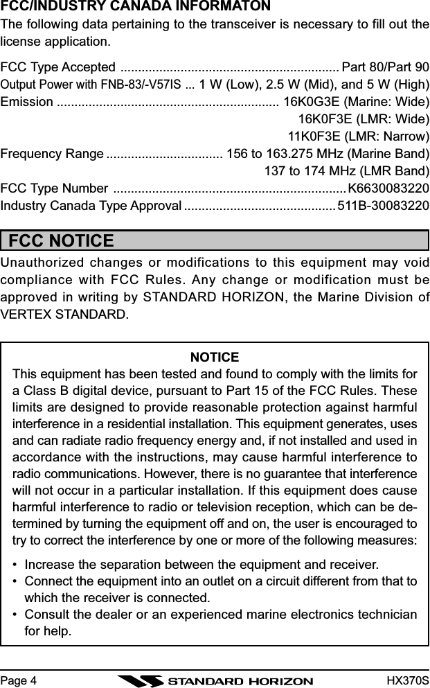 HX370SPage 4FCC/INDUSTRY CANADA INFORMATONThe following data pertaining to the transceiver is necessary to fill out thelicense application.FCC Type Accepted .............................................................. Part 80/Part 90Output Power with FNB-83/-V57IS ...1 W (Low), 2.5 W (Mid), and 5 W (High)Emission ............................................................... 16K0G3E (Marine: Wide)16K0F3E (LMR: Wide)11K0F3E (LMR: Narrow)Frequency Range ................................. 156 to 163.275 MHz (Marine Band)137 to 174 MHz (LMR Band)FCC Type Number ..................................................................K6630083220Industry Canada Type Approval ...........................................511B-30083220FCC NOTICEUnauthorized changes or modifications to this equipment may voidcompliance with FCC Rules. Any change or modification must beapproved in writing by STANDARD HORIZON, the Marine Division ofVERTEX STANDARD.NOTICEThis equipment has been tested and found to comply with the limits fora Class B digital device, pursuant to Part 15 of the FCC Rules. Theselimits are designed to provide reasonable protection against harmfulinterference in a residential installation. This equipment generates, usesand can radiate radio frequency energy and, if not installed and used inaccordance with the instructions, may cause harmful interference toradio communications. However, there is no guarantee that interferencewill not occur in a particular installation. If this equipment does causeharmful interference to radio or television reception, which can be de-termined by turning the equipment off and on, the user is encouraged totry to correct the interference by one or more of the following measures:• Increase the separation between the equipment and receiver.• Connect the equipment into an outlet on a circuit different from that towhich the receiver is connected.• Consult the dealer or an experienced marine electronics technicianfor help.