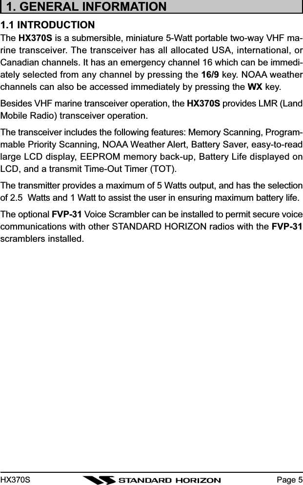 HX370S Page 51. GENERAL INFORMATION1.1 INTRODUCTIONThe HX370S is a submersible, miniature 5-Watt portable two-way VHF ma-rine transceiver. The transceiver has all allocated USA, international, orCanadian channels. It has an emergency channel 16 which can be immedi-ately selected from any channel by pressing the 16/9 key. NOAA weatherchannels can also be accessed immediately by pressing the WX key.Besides VHF marine transceiver operation, the HX370S provides LMR (LandMobile Radio) transceiver operation.The transceiver includes the following features: Memory Scanning, Program-mable Priority Scanning, NOAA Weather Alert, Battery Saver, easy-to-readlarge LCD display, EEPROM memory back-up, Battery Life displayed onLCD, and a transmit Time-Out Timer (TOT).The transmitter provides a maximum of 5 Watts output, and has the selectionof 2.5  Watts and 1 Watt to assist the user in ensuring maximum battery life.The optional FVP-31 Voice Scrambler can be installed to permit secure voicecommunications with other STANDARD HORIZON radios with the FVP-31scramblers installed.