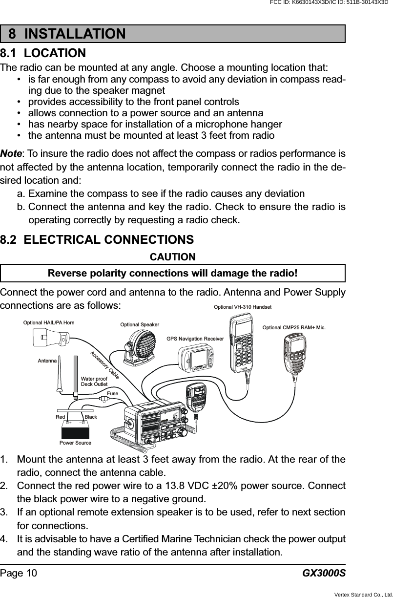 GX3000SPage 108  INSTALLATION8.1  LOCATIONThe radio can be mounted at any angle. Choose a mounting location that:• is far enough from any compass to avoid any deviation in compass read-ing due to the speaker magnet• provides accessibility to the front panel controls• allows connection to a power source and an antenna• has nearby space for installation of a microphone hanger• the antenna must be mounted at least 3 feet from radioNote: To insure the radio does not affect the compass or radios performance isnot affected by the antenna location, temporarily connect the radio in the de-sired location and:a. Examine the compass to see if the radio causes any deviationb. Connect the antenna and key the radio. Check to ensure the radio isoperating correctly by requesting a radio check.8.2  ELECTRICAL CONNECTIONSCAUTIONReverse polarity connections will damage the radio!Connect the power cord and antenna to the radio. Antenna and Power Supplyconnections are as follows:1. Mount the antenna at least 3 feet away from the radio. At the rear of theradio, connect the antenna cable.2. Connect the red power wire to a 13.8 VDC ±20% power source. Connectthe black power wire to a negative ground.3. If an optional remote extension speaker is to be used, refer to next sectionfor connections.4. It is advisable to have a Certified Marine Technician check the power outputand the standing wave ratio of the antenna after installation.GPS Navigation ReceiverAccessory CableOptional SpeakerAntennaFuseRedPower SourceBlackWater proofDeck OutletOptional CMP25 RAM+ Mic.Optional VH-310 HandsetOptional HAIL/PA HornFCC ID: K6630143X3D/IC ID: 511B-30143X3DVertex Standard Co., Ltd.