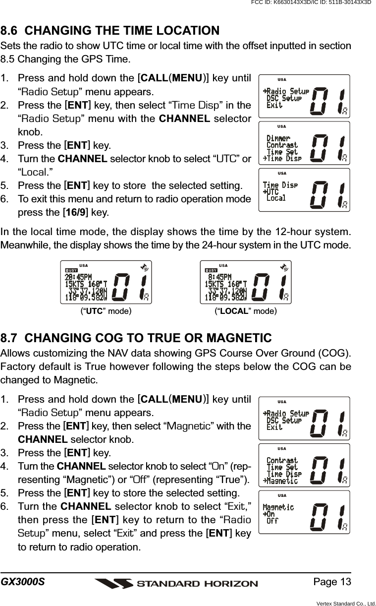 Page 13GX3000S8.7  CHANGING COG TO TRUE OR MAGNETICAllows customizing the NAV data showing GPS Course Over Ground (COG).Factory default is True however following the steps below the COG can bechanged to Magnetic.1. Press and hold down the [CALL(MENU)] key until“Radio Setup” menu appears.2. Press the [ENT] key, then select “Magnetic” with theCHANNEL selector knob.3. Press the [ENT] key.4. Turn the CHANNEL selector knob to select “On” (rep-resenting “Magnetic”) or “Off” (representing “True”).5. Press the [ENT] key to store the selected setting.6. Turn the CHANNEL selector knob to select “Exit,”then press the [ENT] key to return to the “RadioSetup” menu, select “Exit” and press the [ENT] keyto return to radio operation.8.6  CHANGING THE TIME LOCATIONSets the radio to show UTC time or local time with the offset inputted in section8.5 Changing the GPS Time.1. Press and hold down the [CALL(MENU)] key until“Radio Setup” menu appears.2. Press the [ENT] key, then select “Time Disp” in the“Radio Setup” menu with the CHANNEL selectorknob.3. Press the [ENT] key.4. Turn the CHANNEL selector knob to select “UTC” or“Local.”5. Press the [ENT] key to store  the selected setting.6. To exit this menu and return to radio operation modepress the [16/9] key.In the local time mode, the display shows the time by the 12-hour system.Meanwhile, the display shows the time by the 24-hour system in the UTC mode.(“LOCAL” mode)(“UTC” mode)FCC ID: K6630143X3D/IC ID: 511B-30143X3DVertex Standard Co., Ltd.