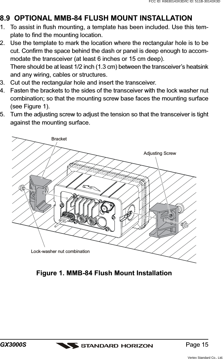 Page 15GX3000SFigure 1. MMB-84 Flush Mount Installation8.9  OPTIONAL MMB-84 FLUSH MOUNT INSTALLATION1. To assist in flush mounting, a template has been included. Use this tem-plate to find the mounting location.2. Use the template to mark the location where the rectangular hole is to becut. Confirm the space behind the dash or panel is deep enough to accom-modate the transceiver (at least 6 inches or 15 cm deep).There should be at least 1/2 inch (1.3 cm) between the transceiver’s heatsinkand any wiring, cables or structures.3. Cut out the rectangular hole and insert the transceiver.4. Fasten the brackets to the sides of the transceiver with the lock washer nutcombination; so that the mounting screw base faces the mounting surface(see Figure 1).5. Turn the adjusting screw to adjust the tension so that the transceiver is tightagainst the mounting surface.BracketAdjusting ScrewLock-washer nut combinationFCC ID: K6630143X3D/IC ID: 511B-30143X3DVertex Standard Co., Ltd.