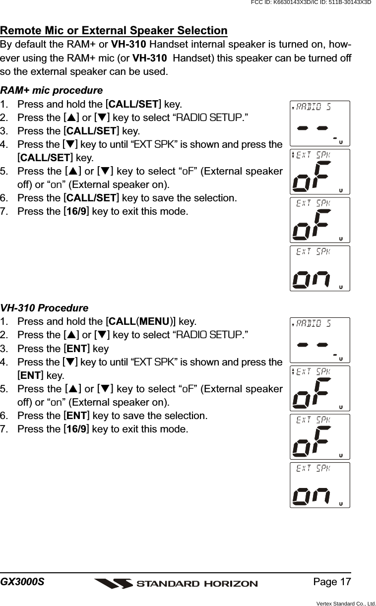 Page 17GX3000SRemote Mic or External Speaker SelectionBy default the RAM+ or VH-310 Handset internal speaker is turned on, how-ever using the RAM+ mic (or VH-310  Handset) this speaker can be turned offso the external speaker can be used.RAM+ mic procedure1. Press and hold the [CALL/SET] key.2. Press the [] or [] key to select “RADIO SETUP.”3. Press the [CALL/SET] key.4. Press the [] key to until “EXT SPK” is shown and press the[CALL/SET] key.5. Press the [] or [] key to select “oF” (External speakeroff) or “on” (External speaker on).6. Press the [CALL/SET] key to save the selection.7. Press the [16/9] key to exit this mode.VH-310 Procedure1. Press and hold the [CALL(MENU)] key.2. Press the [] or [] key to select “RADIO SETUP.”3. Press the [ENT] key4. Press the [] key to until “EXT SPK” is shown and press the[ENT] key.5. Press the [] or [] key to select “oF” (External speakeroff) or “on” (External speaker on).6. Press the [ENT] key to save the selection.7. Press the [16/9] key to exit this mode.FCC ID: K6630143X3D/IC ID: 511B-30143X3DVertex Standard Co., Ltd.