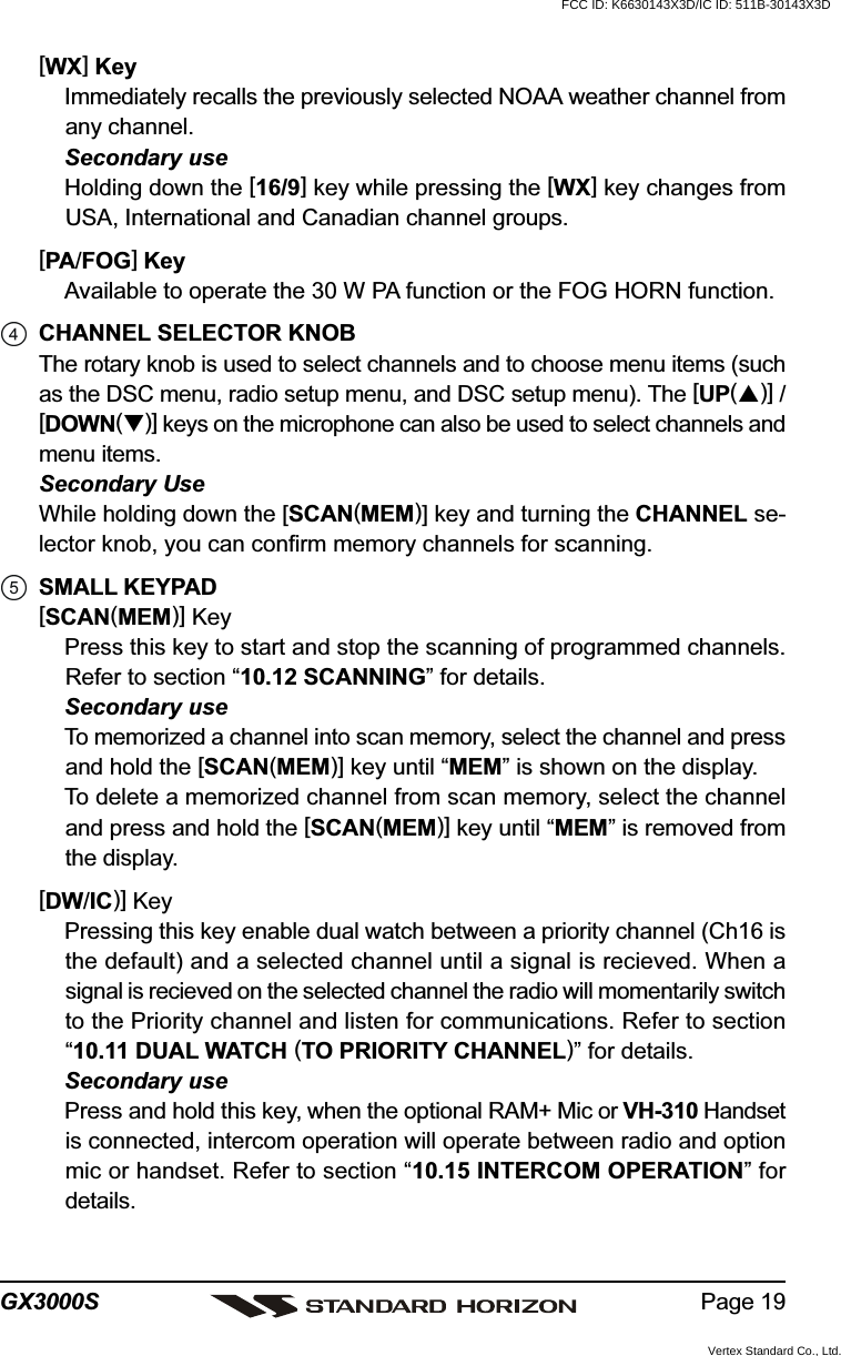 Page 19GX3000S[WX] KeyImmediately recalls the previously selected NOAA weather channel fromany channel.Secondary useHolding down the [16/9] key while pressing the [WX] key changes fromUSA, International and Canadian channel groups.[PA/FOG] KeyAvailable to operate the 30 W PA function or the FOG HORN function.CHANNEL SELECTOR KNOBThe rotary knob is used to select channels and to choose menu items (suchas the DSC menu, radio setup menu, and DSC setup menu). The [UP()] /[DOWN()] keys on the microphone can also be used to select channels andmenu items.Secondary UseWhile holding down the [SCAN(MEM)] key and turning the CHANNEL se-lector knob, you can confirm memory channels for scanning.SMALL KEYPAD[SCAN(MEM)] KeyPress this key to start and stop the scanning of programmed channels.Refer to section “10.12 SCANNING” for details.Secondary useTo memorized a channel into scan memory, select the channel and pressand hold the [SCAN(MEM)] key until “MEM” is shown on the display.To delete a memorized channel from scan memory, select the channeland press and hold the [SCAN(MEM)] key until “MEM” is removed fromthe display.[DW/IC)] KeyPressing this key enable dual watch between a priority channel (Ch16 isthe default) and a selected channel until a signal is recieved. When asignal is recieved on the selected channel the radio will momentarily switchto the Priority channel and listen for communications. Refer to section“10.11 DUAL WATCH (TO PRIORITY CHANNEL)” for details.Secondary usePress and hold this key, when the optional RAM+ Mic or VH-310 Handsetis connected, intercom operation will operate between radio and optionmic or handset. Refer to section “10.15 INTERCOM OPERATION” fordetails.FCC ID: K6630143X3D/IC ID: 511B-30143X3DVertex Standard Co., Ltd.