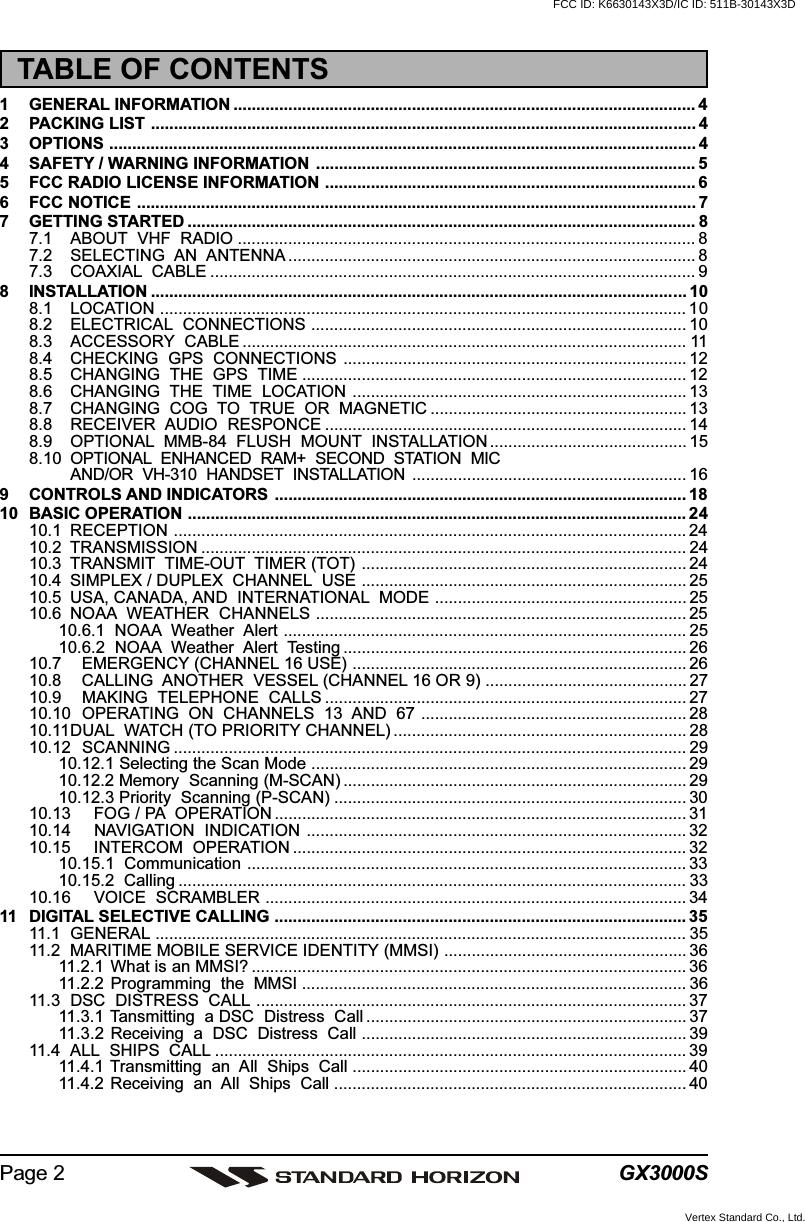 GX3000SPage 2TABLE OF CONTENTS1 GENERAL INFORMATION ..................................................................................................... 42 PACKING LIST ....................................................................................................................... 43 OPTIONS ................................................................................................................................ 44 SAFETY / WARNING INFORMATION ................................................................................... 55 FCC RADIO LICENSE INFORMATION ................................................................................. 66 FCC NOTICE .......................................................................................................................... 77 GETTING STARTED ............................................................................................................... 87.1 ABOUT  VHF  RADIO .................................................................................................... 87.2 SELECTING  AN  ANTENNA ......................................................................................... 87.3 COAXIAL  CABLE .......................................................................................................... 98 INSTALLATION ..................................................................................................................... 108.1 LOCATION ................................................................................................................... 108.2 ELECTRICAL  CONNECTIONS .................................................................................. 108.3 ACCESSORY  CABLE ................................................................................................. 118.4 CHECKING  GPS  CONNECTIONS ........................................................................... 128.5 CHANGING  THE  GPS  TIME .................................................................................... 128.6 CHANGING  THE  TIME  LOCATION ......................................................................... 138.7 CHANGING  COG  TO  TRUE  OR  MAGNETIC ........................................................ 138.8 RECEIVER  AUDIO  RESPONCE ............................................................................... 148.9 OPTIONAL  MMB-84  FLUSH  MOUNT  INSTALLATION ........................................... 158.10 OPTIONAL  ENHANCED  RAM+  SECOND  STATION  MICAND/OR  VH-310  HANDSET  INSTALLATION ............................................................ 169 CONTROLS AND INDICATORS .......................................................................................... 1810 BASIC OPERATION ............................................................................................................. 2410.1 RECEPTION ................................................................................................................ 2410.2 TRANSMISSION .......................................................................................................... 2410.3 TRANSMIT  TIME-OUT  TIMER (TOT) ....................................................................... 2410.4 SIMPLEX / DUPLEX  CHANNEL  USE ....................................................................... 2510.5 USA, CANADA, AND  INTERNATIONAL  MODE ....................................................... 2510.6 NOAA  WEATHER  CHANNELS ................................................................................. 2510.6.1  NOAA  Weather  Alert ........................................................................................ 2510.6.2  NOAA  Weather  Alert  Testing ........................................................................... 2610.7 EMERGENCY (CHANNEL 16 USE) ......................................................................... 2610.8 CALLING  ANOTHER  VESSEL (CHANNEL 16 OR 9) ............................................ 2710.9 MAKING  TELEPHONE  CALLS ............................................................................... 2710.10 OPERATING  ON  CHANNELS  13  AND  67 .......................................................... 2810.11DUAL  WATCH (TO PRIORITY CHANNEL) ................................................................ 2810.12 SCANNING ................................................................................................................ 2910.12.1 Selecting the Scan Mode .................................................................................. 2910.12.2 Memory  Scanning (M-SCAN) ........................................................................... 2910.12.3 Priority  Scanning (P-SCAN) ............................................................................. 3010.13 FOG / PA  OPERATION .......................................................................................... 3110.14 NAVIGATION  INDICATION ................................................................................... 3210.15 INTERCOM  OPERATION ...................................................................................... 3210.15.1  Communication ................................................................................................ 3310.15.2  Calling ............................................................................................................... 3310.16 VOICE  SCRAMBLER ............................................................................................ 3411 DIGITAL SELECTIVE CALLING .......................................................................................... 3511.1 GENERAL .................................................................................................................... 3511.2 MARITIME MOBILE SERVICE IDENTITY (MMSI) ..................................................... 3611.2.1 What is an MMSI? ............................................................................................... 3611.2.2 Programming  the  MMSI .................................................................................... 3611.3 DSC  DISTRESS  CALL .............................................................................................. 3711.3.1  Tansmitting  a DSC  Distress  Call ...................................................................... 3711.3.2  Receiving  a  DSC  Distress  Call ....................................................................... 3911.4 ALL  SHIPS  CALL ....................................................................................................... 3911.4.1  Transmitting  an  All  Ships  Call ......................................................................... 4011.4.2  Receiving  an  All  Ships  Call ............................................................................. 40FCC ID: K6630143X3D/IC ID: 511B-30143X3DVertex Standard Co., Ltd.