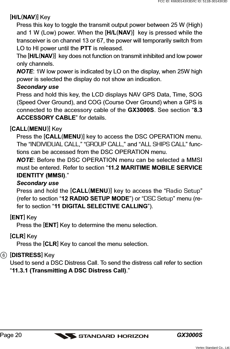 GX3000SPage 20[H/L(NAV)] KeyPress this key to toggle the transmit output power between 25 W (High)and 1 W (Low) power. When the [H/L(NAV)]  key is pressed while thetransceiver is on channel 13 or 67, the power will temporarily switch fromLO to HI power until the PTT is released.The [H/L(NAV)]  key does not function on transmit inhibited and low poweronly channels.NOTE: 1W low power is indicated by LO on the display, when 25W highpower is selected the display do not show an indication.Secondary usePress and hold this key, the LCD displays NAV GPS Data, Time, SOG(Speed Over Ground), and COG (Course Over Ground) when a GPS isconnected to the accessory cable of the GX3000S. See section “8.3ACCESSORY CABLE” for details.[CALL(MENU)] KeyPress the [CALL(MENU)] key to access the DSC OPERATION menu.The “INDIVIDUAL CALL,” “GROUP CALL,” and “ALL SHIPS CALL” func-tions can be accessed from the DSC OPERATION menu.NOTE: Before the DSC OPERATION menu can be selected a MMSImust be entered. Refer to section “11.2 MARITIME MOBILE SERVICEIDENTITY (MMSI).”Secondary usePress and hold the [CALL(MENU)] key to access the “Radio Setup”(refer to section “12 RADIO SETUP MODE”) or “DSC Setup” menu (re-fer to section “11 DIGITAL SELECTIVE CALLING”).[ENT] KeyPress the [ENT] Key to determine the menu selection.[CLR] KeyPress the [CLR] Key to cancel the menu selection.[DISTRESS] KeyUsed to send a DSC Distress Call. To send the distress call refer to section“11.3.1 (Transmitting A DSC Distress Call).”FCC ID: K6630143X3D/IC ID: 511B-30143X3DVertex Standard Co., Ltd.