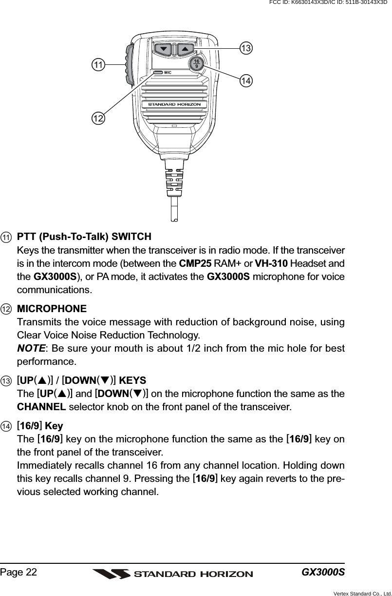 GX3000SPage 22PTT (Push-To-Talk) SWITCHKeys the transmitter when the transceiver is in radio mode. If the transceiveris in the intercom mode (between the CMP25 RAM+ or VH-310 Headset andthe GX3000S), or PA mode, it activates the GX3000S microphone for voicecommunications.MICROPHONETransmits the voice message with reduction of background noise, usingClear Voice Noise Reduction Technology.NOTE: Be sure your mouth is about 1/2 inch from the mic hole for bestperformance.[UP()] / [DOWN()] KEYSThe [UP()] and [DOWN()] on the microphone function the same as theCHANNEL selector knob on the front panel of the transceiver.[16/9] KeyThe [16/9] key on the microphone function the same as the [16/9] key onthe front panel of the transceiver.Immediately recalls channel 16 from any channel location. Holding downthis key recalls channel 9. Pressing the [16/9] key again reverts to the pre-vious selected working channel.FCC ID: K6630143X3D/IC ID: 511B-30143X3DVertex Standard Co., Ltd.