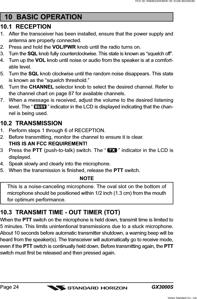 GX3000SPage 2410  BASIC OPERATION10.1  RECEPTION1. After the transceiver has been installed, ensure that the power supply andantenna are properly connected.2. Press and hold the VOL/PWR knob until the radio turns on.3. Turn the SQL knob fully counterclockwise. This state is known as “squelch off”.4. Turn up the VOL knob until noise or audio from the speaker is at a comfort-able level.5. Turn the SQL knob clockwise until the random noise disappears. This stateis known as the “squelch threshold.”6. Turn the CHANNEL selector knob to select the desired channel. Refer tothe channel chart on page 87 for available channels.7. When a message is received, adjust the volume to the desired listeninglevel. The “ ” indicator in the LCD is displayed indicating that the chan-nel is being used.10.2  TRANSMISSION1. Perform steps 1 through 6 of RECEPTION.2. Before transmitting, monitor the channel to ensure it is clear.THIS IS AN FCC REQUIREMENT!3 Press the PTT (push-to-talk) switch. The “ ” indicator in the LCD isdisplayed.4. Speak slowly and clearly into the microphone.5. When the transmission is finished, release the PTT switch.NOTEThis is a noise-canceling microphone. The oval slot on the bottom ofmicrophone should be positioned within 1/2 inch (1.3 cm) from the mouthfor optimum performance.10.3  TRANSMIT TIME - OUT TIMER (TOT)When the PTT switch on the microphone is held down, transmit time is limited to5 minutes. This limits unintentional transmissions due to a stuck microphone.About 10 seconds before automatic transmitter shutdown, a warning beep will beheard from the speaker(s). The transceiver will automatically go to receive mode,even if the PTT switch is continually held down. Before transmitting again, the PTTswitch must first be released and then pressed again.FCC ID: K6630143X3D/IC ID: 511B-30143X3DVertex Standard Co., Ltd.