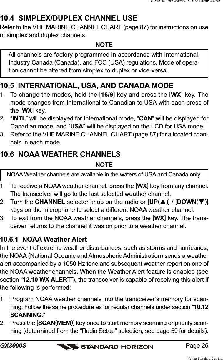 Page 25GX3000S10.4  SIMPLEX/DUPLEX CHANNEL USERefer to the VHF MARINE CHANNEL CHART (page 87) for instructions on useof simplex and duplex channels.NOTEAll channels are factory-programmed in accordance with International,Industry Canada (Canada), and FCC (USA) regulations. Mode of opera-tion cannot be altered from simplex to duplex or vice-versa.10.5  INTERNATIONAL, USA, AND CANADA MODE1. To change the modes, hold the [16/9] key and press the [WX] key. Themode changes from International to Canadian to USA with each press ofthe [WX] key.2. “INTL” will be displayed for International mode, “CAN” will be displayed forCanadian mode, and “USA” will be displayed on the LCD for USA mode.3. Refer to the VHF MARINE CHANNEL CHART (page 87) for allocated chan-nels in each mode.10.6  NOAA WEATHER CHANNELSNOTENOAA Weather channels are available in the waters of USA and Canada only.1. To receive a NOAA weather channel, press the [WX] key from any channel.The transceiver will go to the last selected weather channel.2. Turn the CHANNEL selector knob on the radio or [UP()] / [DOWN()]keys on the microphone to select a different NOAA weather channel.3. To exit from the NOAA weather channels, press the [WX] key. The trans-ceiver returns to the channel it was on prior to a weather channel.10.6.1  NOAA Weather AlertIn the event of extreme weather disturbances, such as storms and hurricanes,the NOAA (National Oceanic and Atmospheric Administration) sends a weatheralert accompanied by a 1050 Hz tone and subsequent weather report on one ofthe NOAA weather channels. When the Weather Alert feature is enabled (seesection “12.10 WX ALERT”), the transceiver is capable of receiving this alert ifthe following is performed:1. Program NOAA weather channels into the transceiver’s memory for scan-ning. Follow the same procedure as for regular channels under section “10.12SCANNING.”2. Press the [SCAN(MEM)] key once to start memory scanning or priority scan-ning (determined from the “Radio Setup” selection, see page 59 for details).FCC ID: K6630143X3D/IC ID: 511B-30143X3DVertex Standard Co., Ltd.