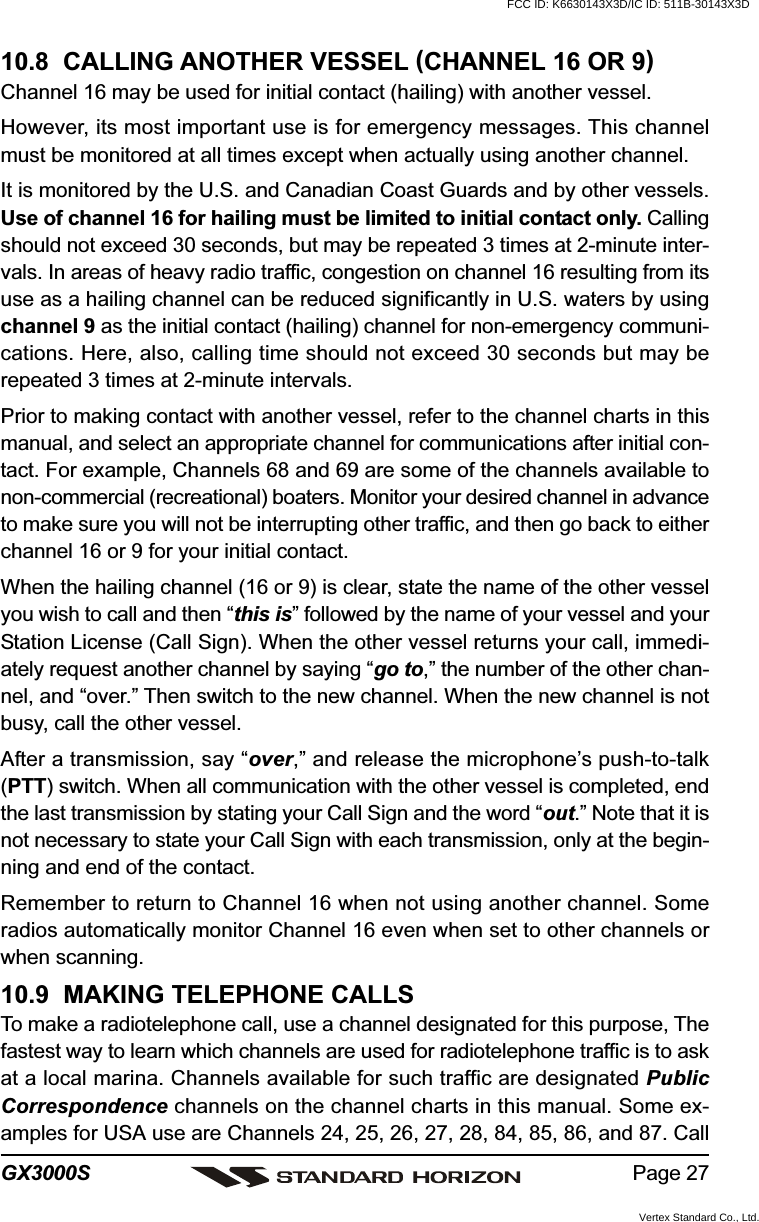 Page 27GX3000S10.8  CALLING ANOTHER VESSEL (CHANNEL 16 OR 9)Channel 16 may be used for initial contact (hailing) with another vessel.However, its most important use is for emergency messages. This channelmust be monitored at all times except when actually using another channel.It is monitored by the U.S. and Canadian Coast Guards and by other vessels.Use of channel 16 for hailing must be limited to initial contact only. Callingshould not exceed 30 seconds, but may be repeated 3 times at 2-minute inter-vals. In areas of heavy radio traffic, congestion on channel 16 resulting from itsuse as a hailing channel can be reduced significantly in U.S. waters by usingchannel 9 as the initial contact (hailing) channel for non-emergency communi-cations. Here, also, calling time should not exceed 30 seconds but may berepeated 3 times at 2-minute intervals.Prior to making contact with another vessel, refer to the channel charts in thismanual, and select an appropriate channel for communications after initial con-tact. For example, Channels 68 and 69 are some of the channels available tonon-commercial (recreational) boaters. Monitor your desired channel in advanceto make sure you will not be interrupting other traffic, and then go back to eitherchannel 16 or 9 for your initial contact.When the hailing channel (16 or 9) is clear, state the name of the other vesselyou wish to call and then “this is” followed by the name of your vessel and yourStation License (Call Sign). When the other vessel returns your call, immedi-ately request another channel by saying “go to,” the number of the other chan-nel, and “over.” Then switch to the new channel. When the new channel is notbusy, call the other vessel.After a transmission, say “over,” and release the microphone’s push-to-talk(PTT) switch. When all communication with the other vessel is completed, endthe last transmission by stating your Call Sign and the word “out.” Note that it isnot necessary to state your Call Sign with each transmission, only at the begin-ning and end of the contact.Remember to return to Channel 16 when not using another channel. Someradios automatically monitor Channel 16 even when set to other channels orwhen scanning.10.9  MAKING TELEPHONE CALLSTo make a radiotelephone call, use a channel designated for this purpose, Thefastest way to learn which channels are used for radiotelephone traffic is to askat a local marina. Channels available for such traffic are designated PublicCorrespondence channels on the channel charts in this manual. Some ex-amples for USA use are Channels 24, 25, 26, 27, 28, 84, 85, 86, and 87. CallFCC ID: K6630143X3D/IC ID: 511B-30143X3DVertex Standard Co., Ltd.