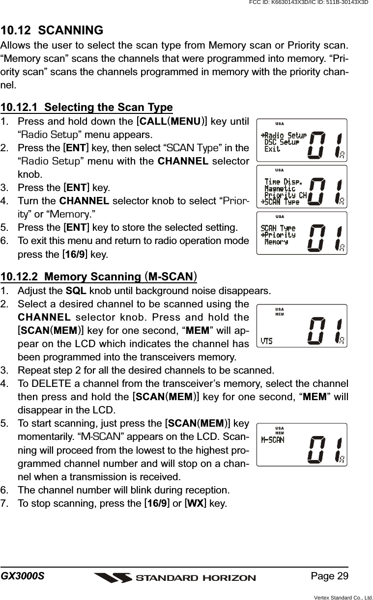 Page 29GX3000S10.12  SCANNINGAllows the user to select the scan type from Memory scan or Priority scan.“Memory scan” scans the channels that were programmed into memory. “Pri-ority scan” scans the channels programmed in memory with the priority chan-nel.10.12.1  Selecting the Scan Type1. Press and hold down the [CALL(MENU)] key until“Radio Setup” menu appears.2. Press the [ENT] key, then select “SCAN Type” in the“Radio Setup” menu with the CHANNEL selectorknob.3. Press the [ENT] key.4. Turn the CHANNEL selector knob to select “Prior-ity” or “Memory.”5. Press the [ENT] key to store the selected setting.6. To exit this menu and return to radio operation modepress the [16/9] key.10.12.2  Memory Scanning (M-SCAN)1. Adjust the SQL knob until background noise disappears.2. Select a desired channel to be scanned using theCHANNEL selector knob. Press and hold the[SCAN(MEM)] key for one second, “MEM” will ap-pear on the LCD which indicates the channel hasbeen programmed into the transceivers memory.3. Repeat step 2 for all the desired channels to be scanned.4. To DELETE a channel from the transceiver’s memory, select the channelthen press and hold the [SCAN(MEM)] key for one second, “MEM” willdisappear in the LCD.5. To start scanning, just press the [SCAN(MEM)] keymomentarily. “M-SCAN” appears on the LCD. Scan-ning will proceed from the lowest to the highest pro-grammed channel number and will stop on a chan-nel when a transmission is received.6. The channel number will blink during reception.7. To stop scanning, press the [16/9] or [WX] key.FCC ID: K6630143X3D/IC ID: 511B-30143X3DVertex Standard Co., Ltd.