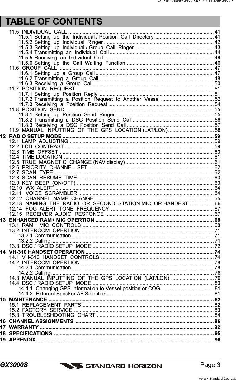 Page 3GX3000S11.5 INDIVIDUAL  CALL ...................................................................................................... 4111.5.1  Setting  up  the  Individual / Position  Call  Directory ......................................... 4111.5.2  Setting  up  Individual  Ringer ............................................................................. 4211.5.3  Setting  up  Individual / Group  Call  Ringer ....................................................... 4311.5.4  Transmitting  an  Individual  Call ......................................................................... 4411.5.5  Receiving  an  Individual  Call ............................................................................. 4611.5.6  Setting  up  the  Call  Waiting  Function ............................................................. 4611.6 GROUP  CALL ............................................................................................................. 4711.6.1  Setting  up  a  Group  Call ................................................................................... 4711.6.2  Transmitting  a  Group  Call ................................................................................ 4811.6.3 Receiving  a  Group  Call .................................................................................... 5011.7 POSITION  REQUEST ................................................................................................ 5111.7.1  Setting  up  Position  Reply ................................................................................. 5111.7.2  Transmitting  a  Position  Request  to  Another  Vessel ..................................... 5211.7.3  Receiving  a  Position  Request .......................................................................... 5411.8 POSITION  SEND ........................................................................................................ 5511.8.1  Setting  up  Position  Send  Ringer ..................................................................... 5511.8.2  Transmitting  a  DSC  Position  Send  Call ......................................................... 5611.8.3  Receiving  a  DSC  Position  Send  Call ............................................................. 5711.9 MANUAL  INPUTTING  OF  THE  GPS  LOCATION (LAT/LON) ................................ 5812 RADIO SETUP MODE .......................................................................................................... 5912.1 LAMP  ADJUSTING ..................................................................................................... 5912.2 LCD  CONTRAST ........................................................................................................ 5912.3 TIME  OFFSET ............................................................................................................ 6012.4 TIME LOCATION ......................................................................................................... 6112.5 TRUE  MAGNETIC  CHANGE (NAV display) .............................................................. 6112.6 PRIORITY  CHANNEL  SET ........................................................................................ 6212.7 SCAN  TYPE ................................................................................................................ 6212.8 SCAN  RESUME  TIME ............................................................................................... 6312.9 KEY  BEEP  (ON/OFF) ................................................................................................ 6312.10 WX  ALERT ............................................................................................................... 6412.11 VOICE  SCRAMBLER ............................................................................................... 6412.12 CHANNEL  NAME  CHANGE ................................................................................... 6512.13 NAMING  THE  RADIO  OR  SECOND  STATION MIC  OR HANDEST ................. 6612.14 FOG  ALERT  TONE  FREQUENCY ........................................................................ 6712.15 RECEIVER  AUDIO  RESPONCE ............................................................................ 6713 ENHANCED RAM+ MIC OPERTION ................................................................................... 6813.1 RAM+  MIC  CONTROLS ............................................................................................ 6813.2 INTERCOM  OPERTION ............................................................................................. 7113.2.1 Communication ................................................................................................... 7113.2.2 Calling ..................................................................................................................7113.3 DSC / RADIO SETUP  MODE ..................................................................................... 7214 VH-310 HANDSET OPERATION .......................................................................................... 7414.1 VH-310  HANDSET  CONTROLS ............................................................................... 7414.2 INTERCOM  OPERTION ............................................................................................. 7814.2.1 Communication ................................................................................................... 7814.2.2 Calling ..................................................................................................................7814.3  MANUAL  INPUTTING  OF  THE  GPS  LOCATION  (LAT/LON) .............................. 7914.4 DSC / RADIO SETUP  MODE ..................................................................................... 8014.4.1  Changing GPS Information to Vessel position or COG ..................................... 8114.4.2  External Speaker AF Selection .......................................................................... 8115 MAINTENANCE .................................................................................................................... 8215.1  REPLACEMENT  PARTS ............................................................................................ 8215.2  FACTORY  SERVICE .................................................................................................. 8315.3  TROUBLESHOOTING  CHART .................................................................................. 8416 CHANNEL ASSIGNMENTS ................................................................................................. 8617 WARRANTY .......................................................................................................................... 9218 SPECIFICATIONS ................................................................................................................9519 APPENDIX ............................................................................................................................ 96TABLE OF CONTENTSFCC ID: K6630143X3D/IC ID: 511B-30143X3DVertex Standard Co., Ltd.