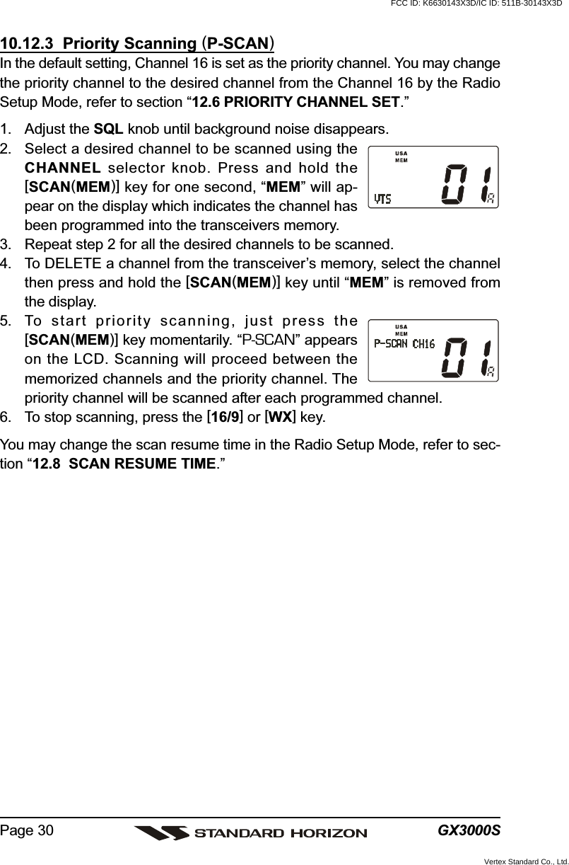 GX3000SPage 3010.12.3  Priority Scanning (P-SCAN)In the default setting, Channel 16 is set as the priority channel. You may changethe priority channel to the desired channel from the Channel 16 by the RadioSetup Mode, refer to section “12.6 PRIORITY CHANNEL SET.”1. Adjust the SQL knob until background noise disappears.2. Select a desired channel to be scanned using theCHANNEL selector knob. Press and hold the[SCAN(MEM)] key for one second, “MEM” will ap-pear on the display which indicates the channel hasbeen programmed into the transceivers memory.3. Repeat step 2 for all the desired channels to be scanned.4. To DELETE a channel from the transceiver’s memory, select the channelthen press and hold the [SCAN(MEM)] key until “MEM” is removed fromthe display.5. To start priority scanning, just press the[SCAN(MEM)] key momentarily. “P-SCAN” appearson the LCD. Scanning will proceed between thememorized channels and the priority channel. Thepriority channel will be scanned after each programmed channel.6. To stop scanning, press the [16/9] or [WX] key.You may change the scan resume time in the Radio Setup Mode, refer to sec-tion “12.8  SCAN RESUME TIME.”FCC ID: K6630143X3D/IC ID: 511B-30143X3DVertex Standard Co., Ltd.