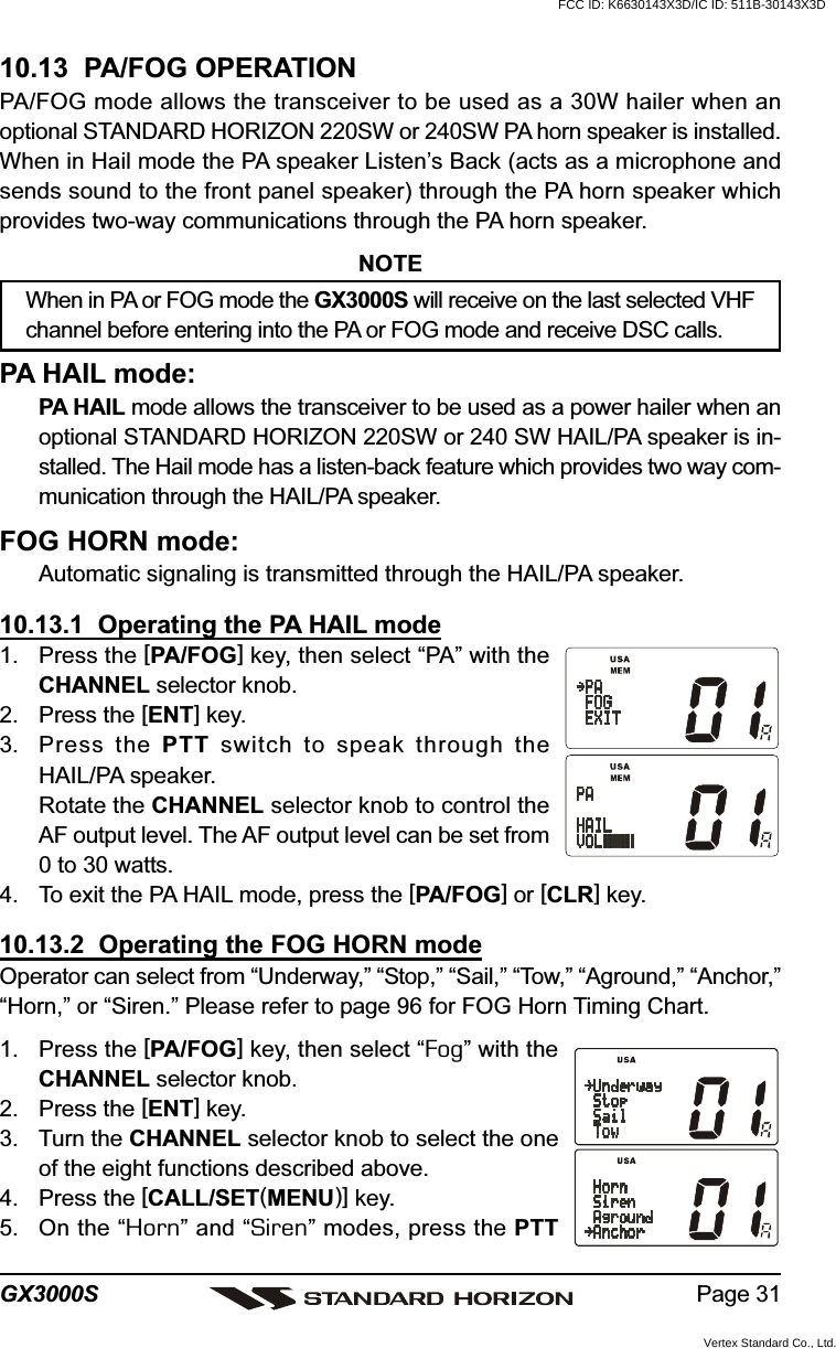 Page 31GX3000S10.13  PA/FOG OPERATIONPA/FOG mode allows the transceiver to be used as a 30W hailer when anoptional STANDARD HORIZON 220SW or 240SW PA horn speaker is installed.When in Hail mode the PA speaker Listen’s Back (acts as a microphone andsends sound to the front panel speaker) through the PA horn speaker whichprovides two-way communications through the PA horn speaker.NOTEWhen in PA or FOG mode the GX3000S will receive on the last selected VHFchannel before entering into the PA or FOG mode and receive DSC calls.PA HAIL mode:PA HAIL mode allows the transceiver to be used as a power hailer when anoptional STANDARD HORIZON 220SW or 240 SW HAIL/PA speaker is in-stalled. The Hail mode has a listen-back feature which provides two way com-munication through the HAIL/PA speaker.FOG HORN mode:Automatic signaling is transmitted through the HAIL/PA speaker.10.13.1  Operating the PA HAIL mode1. Press the [PA/FOG] key, then select “PA” with theCHANNEL selector knob.2. Press the [ENT] key.3. Press the PTT switch to speak through theHAIL/PA speaker.Rotate the CHANNEL selector knob to control theAF output level. The AF output level can be set from0 to 30 watts.4. To exit the PA HAIL mode, press the [PA/FOG] or [CLR] key.10.13.2  Operating the FOG HORN modeOperator can select from “Underway,” “Stop,” “Sail,” “Tow,” “Aground,” “Anchor,”“Horn,” or “Siren.” Please refer to page 96 for FOG Horn Timing Chart.1. Press the [PA/FOG] key, then select “Fog” with theCHANNEL selector knob.2. Press the [ENT] key.3. Turn the CHANNEL selector knob to select the oneof the eight functions described above.4. Press the [CALL/SET(MENU)] key.5. On the “Horn” and “Siren” modes, press the PTTFCC ID: K6630143X3D/IC ID: 511B-30143X3DVertex Standard Co., Ltd.