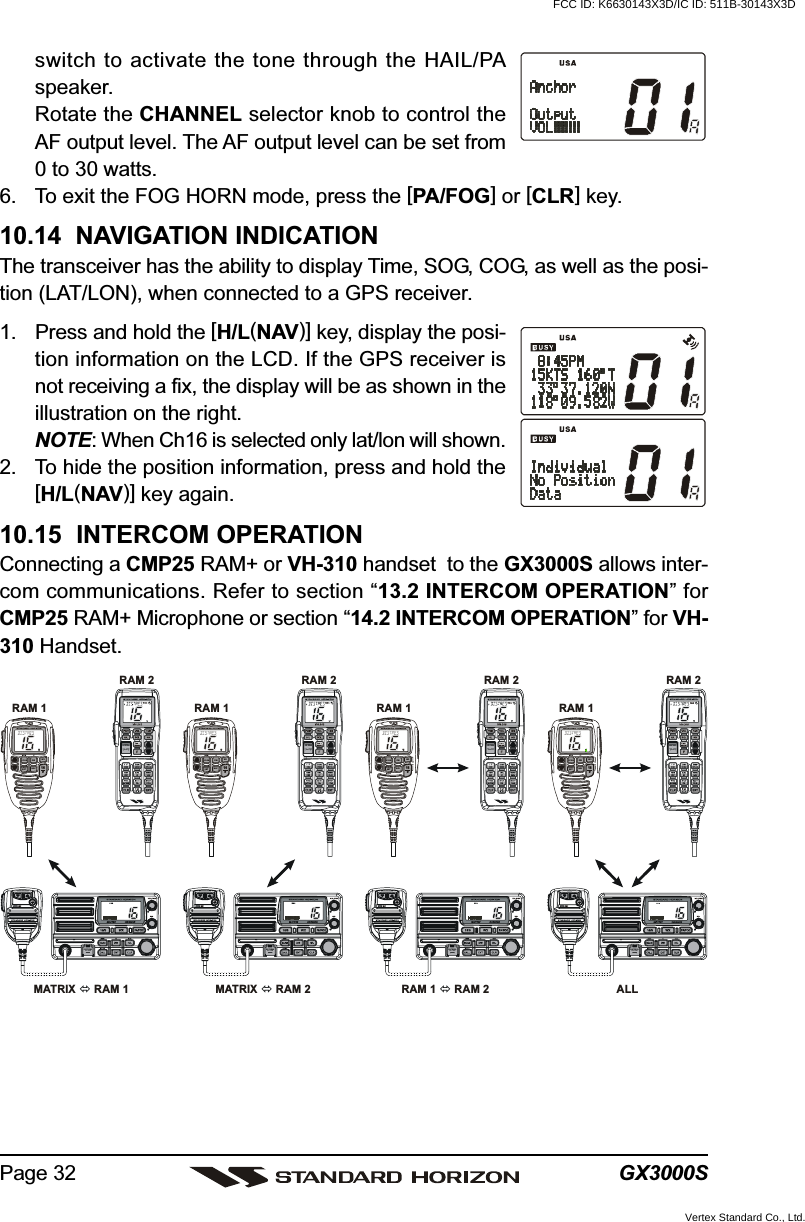 GX3000SPage 32switch to activate the tone through the HAIL/PAspeaker.Rotate the CHANNEL selector knob to control theAF output level. The AF output level can be set from0 to 30 watts.6. To exit the FOG HORN mode, press the [PA/FOG] or [CLR] key.10.14  NAVIGATION INDICATIONThe transceiver has the ability to display Time, SOG, COG, as well as the posi-tion (LAT/LON), when connected to a GPS receiver.1. Press and hold the [H/L(NAV)] key, display the posi-tion information on the LCD. If the GPS receiver isnot receiving a fix, the display will be as shown in theillustration on the right.NOTE: When Ch16 is selected only lat/lon will shown.2. To hide the position information, press and hold the[H/L(NAV)] key again.10.15  INTERCOM OPERATIONConnecting a CMP25 RAM+ or VH-310 handset  to the GX3000S allows inter-com communications. Refer to section “13.2 INTERCOM OPERATION” forCMP25 RAM+ Microphone or section “14.2 INTERCOM OPERATION” for VH-310 Handset.DISTRESSPULL OPENSCAN DWNAVWXCALLSETMEM ICU.I.CMENU169MATRIX  RAM 1RAM 1RAM 2DISTRESSPULL OPENSCAN DWNAVWXCALLSETMEM ICU.I.CMENU169MATRIX  RAM 2RAM 1RAM 2DISTRESSPULL OPENSCAN DWNAVWXCALLSETMEM ICU.I.CMENU169RAM 1   RAM 2RAM 1RAM 2DISTRESSPULL OPENSCAN DWNAVWXCALLSETMEM ICU.I.CMENU169ALLRAM 1RAM 2FCC ID: K6630143X3D/IC ID: 511B-30143X3DVertex Standard Co., Ltd.