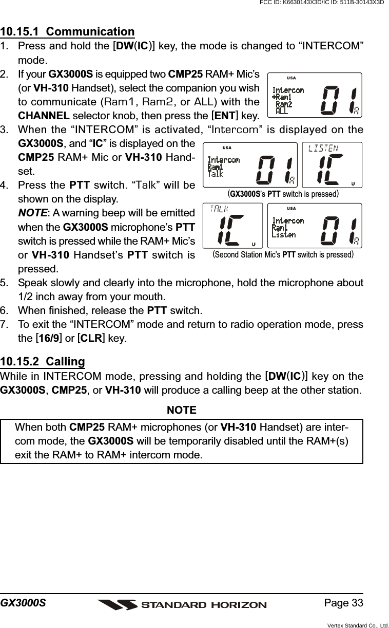 Page 33GX3000S(Second Station Mic’s PTT switch is pressed)(GX3000S’s PTT switch is pressed)10.15.1  Communication1. Press and hold the [DW(IC)] key, the mode is changed to “INTERCOM”mode.2. If your GX3000S is equipped two CMP25 RAM+ Mic’s(or VH-310 Handset), select the companion you wishto communicate (Ram1, Ram2, or ALL) with theCHANNEL selector knob, then press the [ENT] key.3. When the “INTERCOM” is activated, “Intercom” is displayed on theGX3000S, and “IC” is displayed on theCMP25 RAM+ Mic or VH-310 Hand-set.4. Press the PTT switch. “Talk” will beshown on the display.NOTE: A warning beep will be emittedwhen the GX3000S microphone’s PTTswitch is pressed while the RAM+ Mic’sor VH-310 Handset’s PTT switch ispressed.5. Speak slowly and clearly into the microphone, hold the microphone about1/2 inch away from your mouth.6. When finished, release the PTT switch.7. To exit the “INTERCOM” mode and return to radio operation mode, pressthe [16/9] or [CLR] key.10.15.2  CallingWhile in INTERCOM mode, pressing and holding the [DW(IC)] key on theGX3000S, CMP25, or VH-310 will produce a calling beep at the other station.NOTEWhen both CMP25 RAM+ microphones (or VH-310 Handset) are inter-com mode, the GX3000S will be temporarily disabled until the RAM+(s)exit the RAM+ to RAM+ intercom mode.FCC ID: K6630143X3D/IC ID: 511B-30143X3DVertex Standard Co., Ltd.