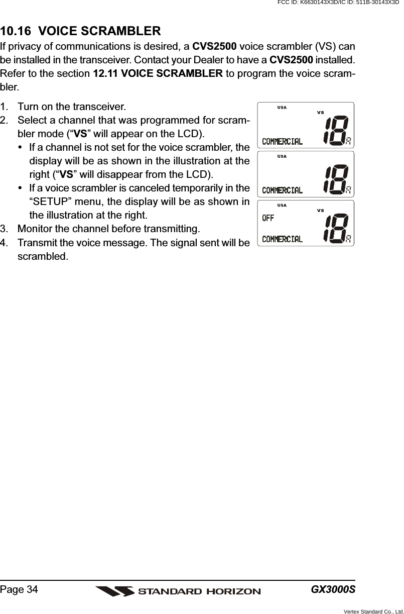 GX3000SPage 3410.16  VOICE SCRAMBLERIf privacy of communications is desired, a CVS2500 voice scrambler (VS) canbe installed in the transceiver. Contact your Dealer to have a CVS2500 installed.Refer to the section 12.11 VOICE SCRAMBLER to program the voice scram-bler.1. Turn on the transceiver.2. Select a channel that was programmed for scram-bler mode (“VS” will appear on the LCD).If a channel is not set for the voice scrambler, thedisplay will be as shown in the illustration at theright (“VS” will disappear from the LCD).If a voice scrambler is canceled temporarily in the“SETUP” menu, the display will be as shown inthe illustration at the right.3. Monitor the channel before transmitting.4. Transmit the voice message. The signal sent will bescrambled.FCC ID: K6630143X3D/IC ID: 511B-30143X3DVertex Standard Co., Ltd.