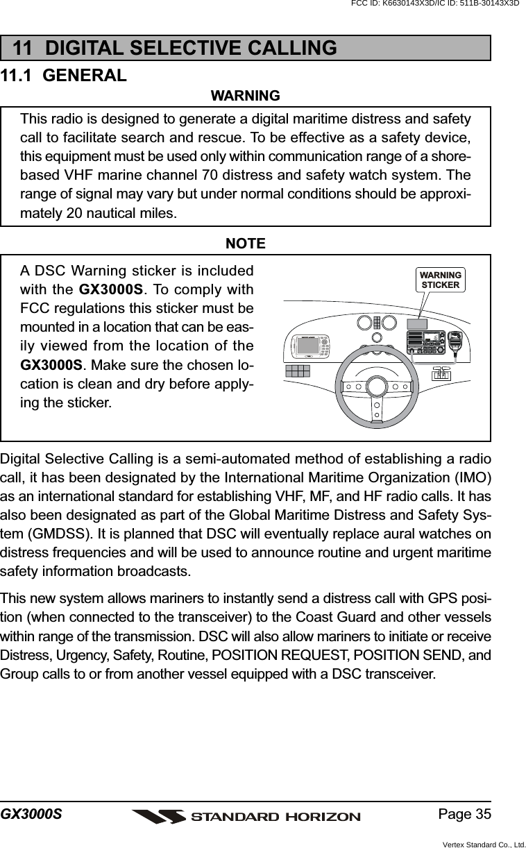 Page 35GX3000S11  DIGITAL SELECTIVE CALLING11.1  GENERALWARNINGThis radio is designed to generate a digital maritime distress and safetycall to facilitate search and rescue. To be effective as a safety device,this equipment must be used only within communication range of a shore-based VHF marine channel 70 distress and safety watch system. Therange of signal may vary but under normal conditions should be approxi-mately 20 nautical miles.NOTEA DSC Warning sticker is includedwith the GX3000S. To comply withFCC regulations this sticker must bemounted in a location that can be eas-ily viewed from the location of theGX3000S. Make sure the chosen lo-cation is clean and dry before apply-ing the sticker.Digital Selective Calling is a semi-automated method of establishing a radiocall, it has been designated by the International Maritime Organization (IMO)as an international standard for establishing VHF, MF, and HF radio calls. It hasalso been designated as part of the Global Maritime Distress and Safety Sys-tem (GMDSS). It is planned that DSC will eventually replace aural watches ondistress frequencies and will be used to announce routine and urgent maritimesafety information broadcasts.This new system allows mariners to instantly send a distress call with GPS posi-tion (when connected to the transceiver) to the Coast Guard and other vesselswithin range of the transmission. DSC will also allow mariners to initiate or receiveDistress, Urgency, Safety, Routine, POSITION REQUEST, POSITION SEND, andGroup calls to or from another vessel equipped with a DSC transceiver.DISTRESSPULL OPENWARNINGSTICKERFCC ID: K6630143X3D/IC ID: 511B-30143X3DVertex Standard Co., Ltd.