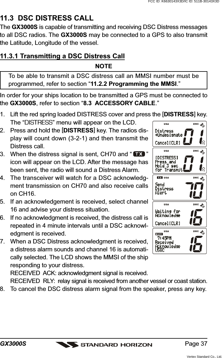 Page 37GX3000S11.3  DSC DISTRESS CALLThe GX3000S is capable of transmitting and receiving DSC Distress messagesto all DSC radios. The GX3000S may be connected to a GPS to also transmitthe Latitude, Longitude of the vessel.11.3.1 Transmitting a DSC Distress CallNOTETo be able to transmit a DSC distress call an MMSI number must beprogrammed, refer to section “11.2.2 Programming the MMSI.”In order for your ships location to be transmitted a GPS must be connected tothe GX3000S, refer to section “8.3  ACCESSORY CABLE.”1. Lift the red spring loaded DISTRESS cover and press the [DISTRESS] key.The “DISTRESS” menu will appear on the LCD.2. Press and hold the [DISTRESS] key. The radios dis-play will count down (3-2-1) and then transmit theDistress call.3. When the distress signal is sent, CH70 and “ ”icon will appear on the LCD. After the message hasbeen sent, the radio will sound a Distress Alarm.4. The transceiver will watch for a DSC acknowledg-ment transmission on CH70 and also receive callson CH16.5. If an acknowledgement is received, select channel16 and advise your distress situation.6. If no acknowledgment is received, the distress call isrepeated in 4 minute intervals until a DSC acknowl-edgment is received.7. When a DSC Distress acknowledgment is received,a distress alarm sounds and channel 16 is automati-cally selected. The LCD shows the MMSI of the shipresponding to your distress.RECEIVED  ACK: acknowledgment signal is received.RECEIVED  RLY: relay signal is received from another vessel or coast station.8. To cancel the DSC distress alarm signal from the speaker, press any key.FCC ID: K6630143X3D/IC ID: 511B-30143X3DVertex Standard Co., Ltd.