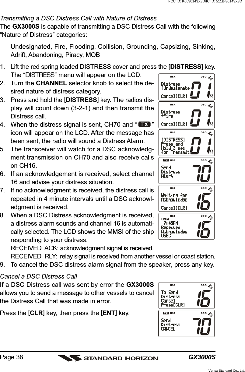 GX3000SPage 38Transmitting a DSC Distress Call with Nature of DistressThe GX3000S is capable of transmitting a DSC Distress Call with the following“Nature of Distress” categories:Undesignated, Fire, Flooding, Collision, Grounding, Capsizing, Sinking,Adrift, Abandoning, Piracy, MOB1. Lift the red spring loaded DISTRESS cover and press the [DISTRESS] key.The “DISTRESS” menu will appear on the LCD.2. Turn the CHANNEL selector knob to select the de-sired nature of distress category.3. Press and hold the [DISTRESS] key. The radios dis-play will count down (3-2-1) and then transmit theDistress call.4. When the distress signal is sent, CH70 and “ ”icon will appear on the LCD. After the message hasbeen sent, the radio will sound a Distress Alarm.5. The transceiver will watch for a DSC acknowledg-ment transmission on CH70 and also receive callson CH16.6. If an acknowledgement is received, select channel16 and advise your distress situation.7. If no acknowledgment is received, the distress call isrepeated in 4 minute intervals until a DSC acknowl-edgment is received.8. When a DSC Distress acknowledgment is received,a distress alarm sounds and channel 16 is automati-cally selected. The LCD shows the MMSI of the shipresponding to your distress.RECEIVED  ACK: acknowledgment signal is received.RECEIVED  RLY: relay signal is received from another vessel or coast station.9. To cancel the DSC distress alarm signal from the speaker, press any key.Cancel a DSC Distress CallIf a DSC Distress call was sent by error the GX3000Sallows you to send a message to other vessels to cancelthe Distress Call that was made in error.Press the [CLR] key, then press the [ENT] key.FCC ID: K6630143X3D/IC ID: 511B-30143X3DVertex Standard Co., Ltd.