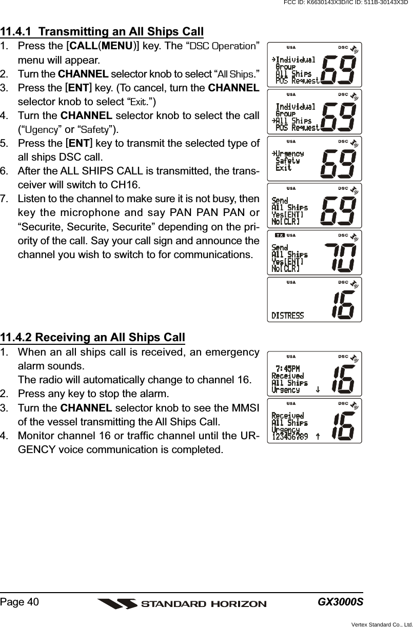 GX3000SPage 4011.4.1  Transmitting an All Ships Call1. Press the [CALL(MENU)] key. The “DSC Operation”menu will appear.2. Turn the CHANNEL selector knob to select “All Ships.”3. Press the [ENT] key. (To cancel, turn the CHANNELselector knob to select “Exit.”)4. Turn the CHANNEL selector knob to select the call(“Ugency” or “Safety”).5. Press the [ENT] key to transmit the selected type ofall ships DSC call.6. After the ALL SHIPS CALL is transmitted, the trans-ceiver will switch to CH16.7. Listen to the channel to make sure it is not busy, thenkey the microphone and say PAN PAN PAN or“Securite, Securite, Securite” depending on the pri-ority of the call. Say your call sign and announce thechannel you wish to switch to for communications.11.4.2 Receiving an All Ships Call1. When an all ships call is received, an emergencyalarm sounds.The radio will automatically change to channel 16.2. Press any key to stop the alarm.3. Turn the CHANNEL selector knob to see the MMSIof the vessel transmitting the All Ships Call.4. Monitor channel 16 or traffic channel until the UR-GENCY voice communication is completed.FCC ID: K6630143X3D/IC ID: 511B-30143X3DVertex Standard Co., Ltd.