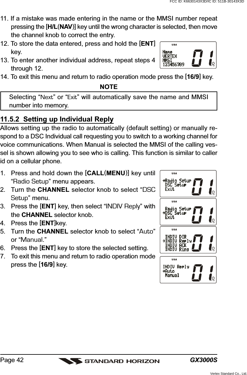 GX3000SPage 4211. If a mistake was made entering in the name or the MMSI number repeatpressing the [H/L(NAV)] key until the wrong character is selected, then movethe channel knob to correct the entry.12. To store the data entered, press and hold the [ENT]key.13. To enter another individual address, repeat steps 4through 12.14. To exit this menu and return to radio operation mode press the [16/9] key.NOTESelecting “Next” or “Exit” will automatically save the name and MMSInumber into memory.11.5.2  Setting up Individual ReplyAllows setting up the radio to automatically (default setting) or manually re-spond to a DSC Individual call requesting you to switch to a working channel forvoice communications. When Manual is selected the MMSI of the calling ves-sel is shown allowing you to see who is calling. This function is similar to callerid on a cellular phone.1. Press and hold down the [CALL(MENU)] key until“Radio Setup” menu appears.2. Turn the CHANNEL selector knob to select “DSCSetup” menu.3. Press the [ENT] key, then select “INDIV Reply” withthe CHANNEL selector knob.4. Press the [ENT]key.5. Turn the CHANNEL selector knob to select “Auto”or “Manual.”6. Press the [ENT] key to store the selected setting.7. To exit this menu and return to radio operation modepress the [16/9] key.FCC ID: K6630143X3D/IC ID: 511B-30143X3DVertex Standard Co., Ltd.