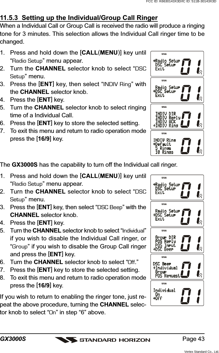 Page 43GX3000S11.5.3  Setting up the Individual/Group Call RingerWhen a Individual Call or Group Call is received the radio will produce a ringingtone for 3 minutes. This selection allows the Individual Call ringer time to bechanged.1. Press and hold down the [CALL(MENU)] key until“Radio Setup” menu appear.2. Turn the CHANNEL selector knob to select “DSCSetup” menu.3. Press the [ENT] key, then select “INDIV Ring” withthe CHANNEL selector knob.4. Press the [ENT] key.5. Turn the CHANNEL selector knob to select ringingtime of a Individual Call.6. Press the [ENT] key to store the selected setting.7. To exit this menu and return to radio operation modepress the [16/9] key.The GX3000S has the capability to turn off the Individual call ringer.1. Press and hold down the [CALL(MENU)] key until“Radio Setup” menu appear.2. Turn the CHANNEL selector knob to select “DSCSetup” menu.3. Press the [ENT] key, then select “DSC Beep” with theCHANNEL selector knob.4. Press the [ENT] key.5. Turn the CHANNEL selector knob to select “Individual”if you wish to disable the Individual Call ringer, or“Group” if you wish to disable the Group Call ringerand press the [ENT] key.6. Turn the CHANNEL selector knob to select “Off.”7. Press the [ENT] key to store the selected setting.8. To exit this menu and return to radio operation modepress the [16/9] key.If you wish to return to enabling the ringer tone, just re-peat the above procedure, turning the CHANNEL selec-tor knob to select “On” in step “6” above.FCC ID: K6630143X3D/IC ID: 511B-30143X3DVertex Standard Co., Ltd.