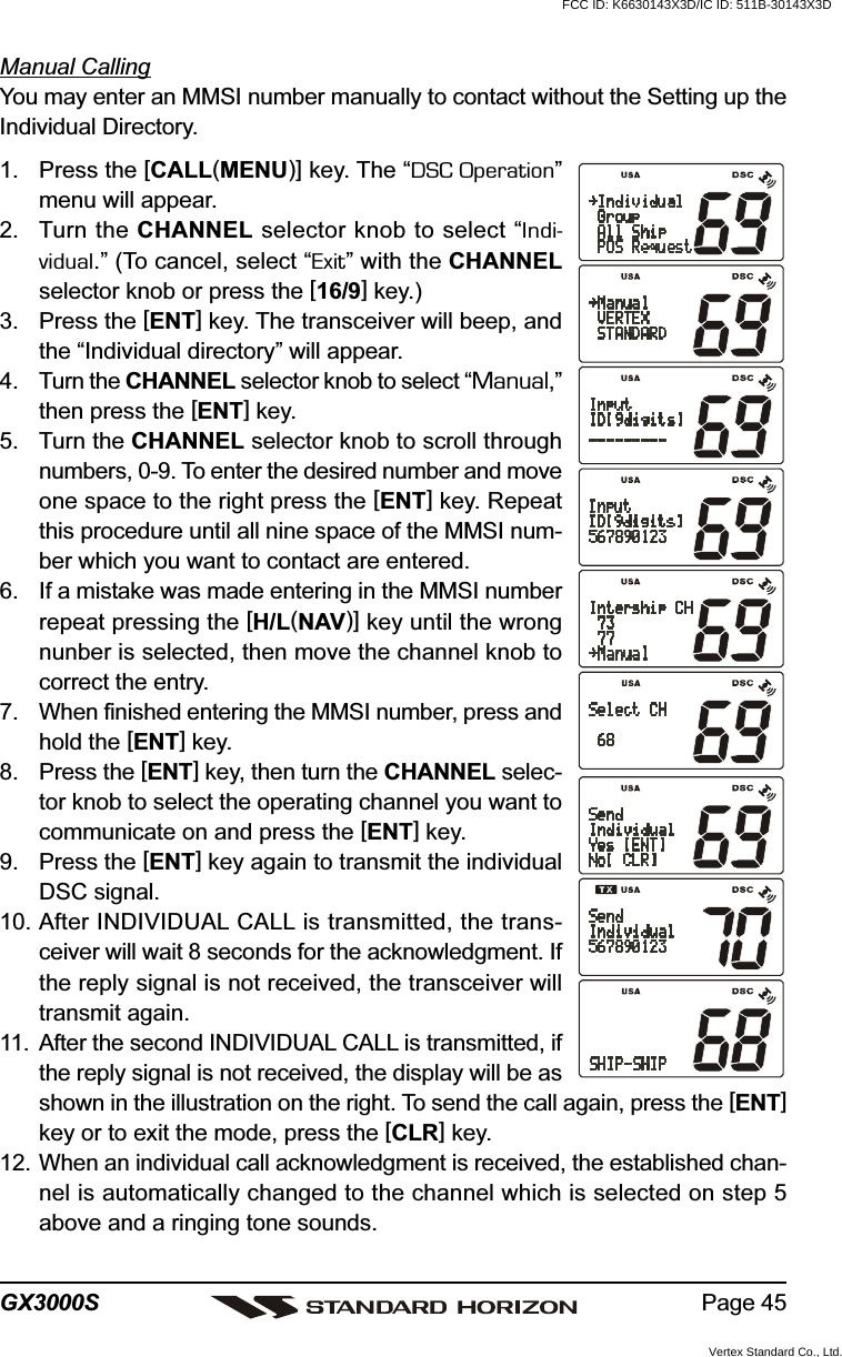 Page 45GX3000SManual CallingYou may enter an MMSI number manually to contact without the Setting up theIndividual Directory.1. Press the [CALL(MENU)] key. The “DSC Operation”menu will appear.2. Turn the CHANNEL selector knob to select “Indi-vidual.” (To cancel, select “Exit” with the CHANNELselector knob or press the [16/9] key.)3. Press the [ENT] key. The transceiver will beep, andthe “Individual directory” will appear.4. Turn the CHANNEL selector knob to select “Manual,”then press the [ENT] key.5. Turn the CHANNEL selector knob to scroll throughnumbers, 0-9. To enter the desired number and moveone space to the right press the [ENT] key. Repeatthis procedure until all nine space of the MMSI num-ber which you want to contact are entered.6. If a mistake was made entering in the MMSI numberrepeat pressing the [H/L(NAV)] key until the wrongnunber is selected, then move the channel knob tocorrect the entry.7. When finished entering the MMSI number, press andhold the [ENT] key.8. Press the [ENT] key, then turn the CHANNEL selec-tor knob to select the operating channel you want tocommunicate on and press the [ENT] key.9. Press the [ENT] key again to transmit the individualDSC signal.10. After INDIVIDUAL CALL is transmitted, the trans-ceiver will wait 8 seconds for the acknowledgment. Ifthe reply signal is not received, the transceiver willtransmit again.11. After the second INDIVIDUAL CALL is transmitted, ifthe reply signal is not received, the display will be asshown in the illustration on the right. To send the call again, press the [ENT]key or to exit the mode, press the [CLR] key.12. When an individual call acknowledgment is received, the established chan-nel is automatically changed to the channel which is selected on step 5above and a ringing tone sounds.FCC ID: K6630143X3D/IC ID: 511B-30143X3DVertex Standard Co., Ltd.