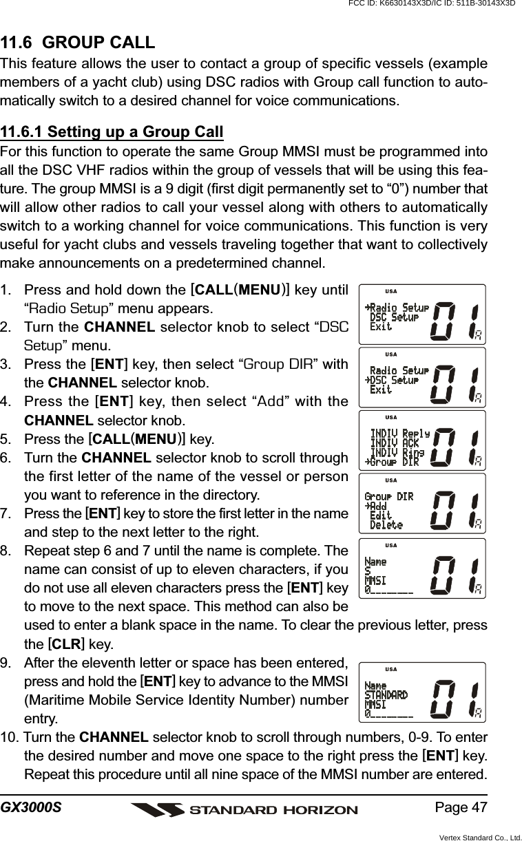 Page 47GX3000S11.6  GROUP CALLThis feature allows the user to contact a group of specific vessels (examplemembers of a yacht club) using DSC radios with Group call function to auto-matically switch to a desired channel for voice communications.11.6.1 Setting up a Group CallFor this function to operate the same Group MMSI must be programmed intoall the DSC VHF radios within the group of vessels that will be using this fea-ture. The group MMSI is a 9 digit (first digit permanently set to “0”) number thatwill allow other radios to call your vessel along with others to automaticallyswitch to a working channel for voice communications. This function is veryuseful for yacht clubs and vessels traveling together that want to collectivelymake announcements on a predetermined channel.1. Press and hold down the [CALL(MENU)] key until“Radio Setup” menu appears.2. Turn the CHANNEL selector knob to select “DSCSetup” menu.3. Press the [ENT] key, then select “Group DIR” withthe CHANNEL selector knob.4. Press the [ENT] key, then select “Add” with theCHANNEL selector knob.5. Press the [CALL(MENU)] key.6. Turn the CHANNEL selector knob to scroll throughthe first letter of the name of the vessel or personyou want to reference in the directory.7. Press the [ENT] key to store the first letter in the nameand step to the next letter to the right.8. Repeat step 6 and 7 until the name is complete. Thename can consist of up to eleven characters, if youdo not use all eleven characters press the [ENT] keyto move to the next space. This method can also beused to enter a blank space in the name. To clear the previous letter, pressthe [CLR] key.9. After the eleventh letter or space has been entered,press and hold the [ENT] key to advance to the MMSI(Maritime Mobile Service Identity Number) numberentry.10. Turn the CHANNEL selector knob to scroll through numbers, 0-9. To enterthe desired number and move one space to the right press the [ENT] key.Repeat this procedure until all nine space of the MMSI number are entered.FCC ID: K6630143X3D/IC ID: 511B-30143X3DVertex Standard Co., Ltd.