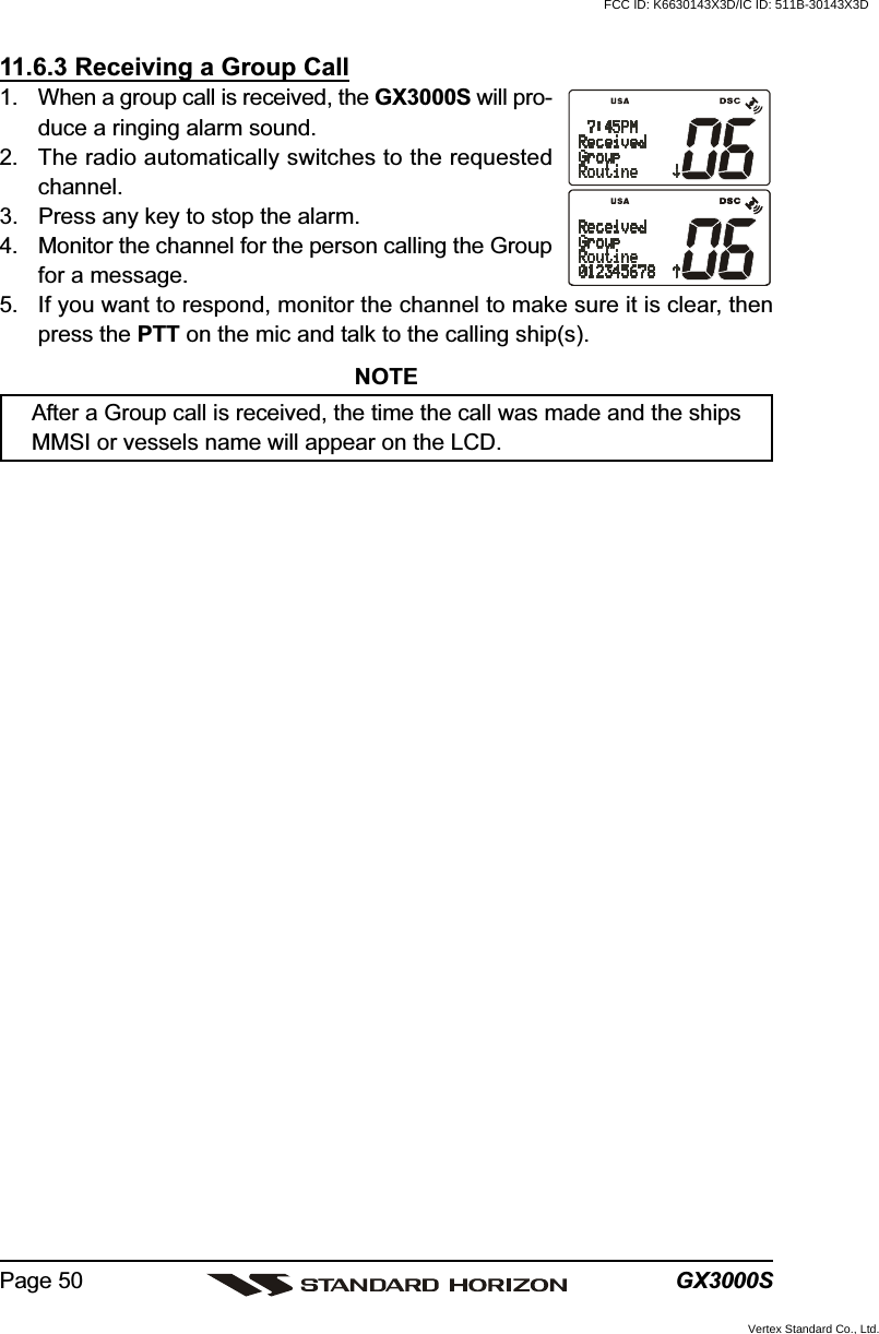 GX3000SPage 5011.6.3 Receiving a Group Call1. When a group call is received, the GX3000S will pro-duce a ringing alarm sound.2. The radio automatically switches to the requestedchannel.3. Press any key to stop the alarm.4. Monitor the channel for the person calling the Groupfor a message.5. If you want to respond, monitor the channel to make sure it is clear, thenpress the PTT on the mic and talk to the calling ship(s).NOTEAfter a Group call is received, the time the call was made and the shipsMMSI or vessels name will appear on the LCD.FCC ID: K6630143X3D/IC ID: 511B-30143X3DVertex Standard Co., Ltd.