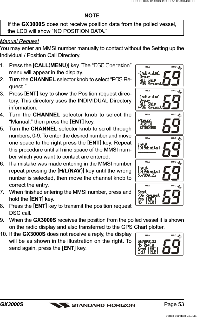 Page 53GX3000SNOTEIf the GX3000S does not receive position data from the polled vessel,the LCD will show “NO POSITION DATA.”Manual RequestYou may enter an MMSI number manually to contact without the Setting up theIndividual / Position Call Directory.1. Press the [CALL(MENU)] key. The “DSC Operation”menu will appear in the display.2. Turn the CHANNEL selector knob to select “POS Re-quest.”3. Press [ENT] key to show the Position request direc-tory. This directory uses the INDIVIDUAL Directoryinformation.4. Turn the CHANNEL selector knob to select the“Manual,” then press the [ENT] key.5. Turn the CHANNEL selector knob to scroll throughnumbers, 0-9. To enter the desired number and moveone space to the right press the [ENT] key. Repeatthis procedure until all nine space of the MMSI num-ber which you want to contact are entered.6. If a mistake was made entering in the MMSI numberrepeat pressing the [H/L(NAV)] key until the wrongnunber is selected, then move the channel knob tocorrect the entry.7. When finished entering the MMSI number, press andhold the [ENT] key.8. Press the [ENT] key to transmit the position requestDSC call.9. When the GX3000S receives the position from the polled vessel it is shownon the radio display and also transferred to the GPS Chart plotter.10. If the GX3000S does not receive a reply, the displaywill be as shown in the illustration on the right. Tosend again, press the [ENT] key.FCC ID: K6630143X3D/IC ID: 511B-30143X3DVertex Standard Co., Ltd.