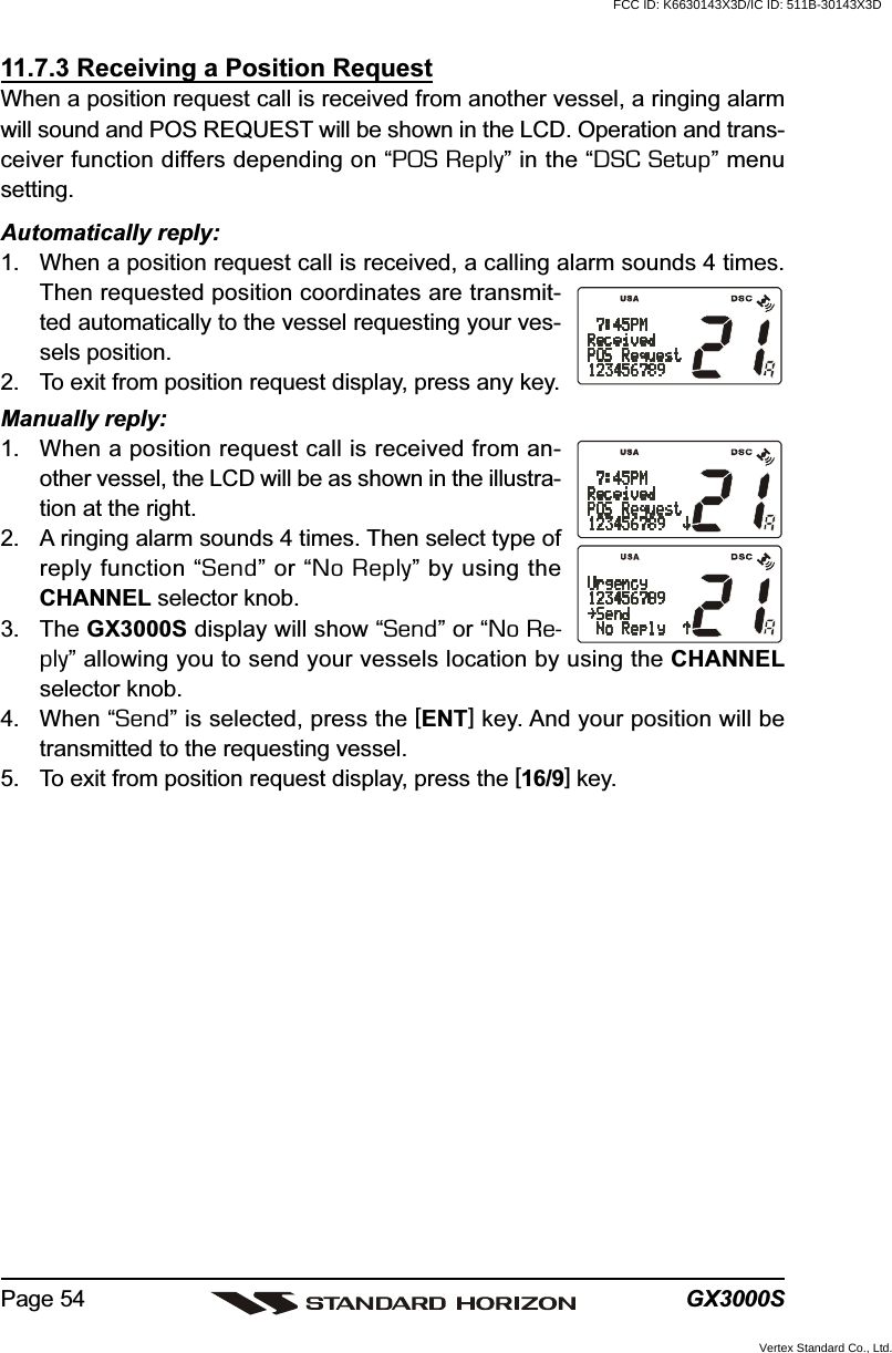 GX3000SPage 5411.7.3 Receiving a Position RequestWhen a position request call is received from another vessel, a ringing alarmwill sound and POS REQUEST will be shown in the LCD. Operation and trans-ceiver function differs depending on “POS Reply” in the “DSC Setup” menusetting.Automatically reply:1. When a position request call is received, a calling alarm sounds 4 times.Then requested position coordinates are transmit-ted automatically to the vessel requesting your ves-sels position.2. To exit from position request display, press any key.Manually reply:1. When a position request call is received from an-other vessel, the LCD will be as shown in the illustra-tion at the right.2. A ringing alarm sounds 4 times. Then select type ofreply function “Send” or “No Reply” by using theCHANNEL selector knob.3. The GX3000S display will show “Send” or “No Re-ply” allowing you to send your vessels location by using the CHANNELselector knob.4. When “Send” is selected, press the [ENT] key. And your position will betransmitted to the requesting vessel.5. To exit from position request display, press the [16/9] key.FCC ID: K6630143X3D/IC ID: 511B-30143X3DVertex Standard Co., Ltd.