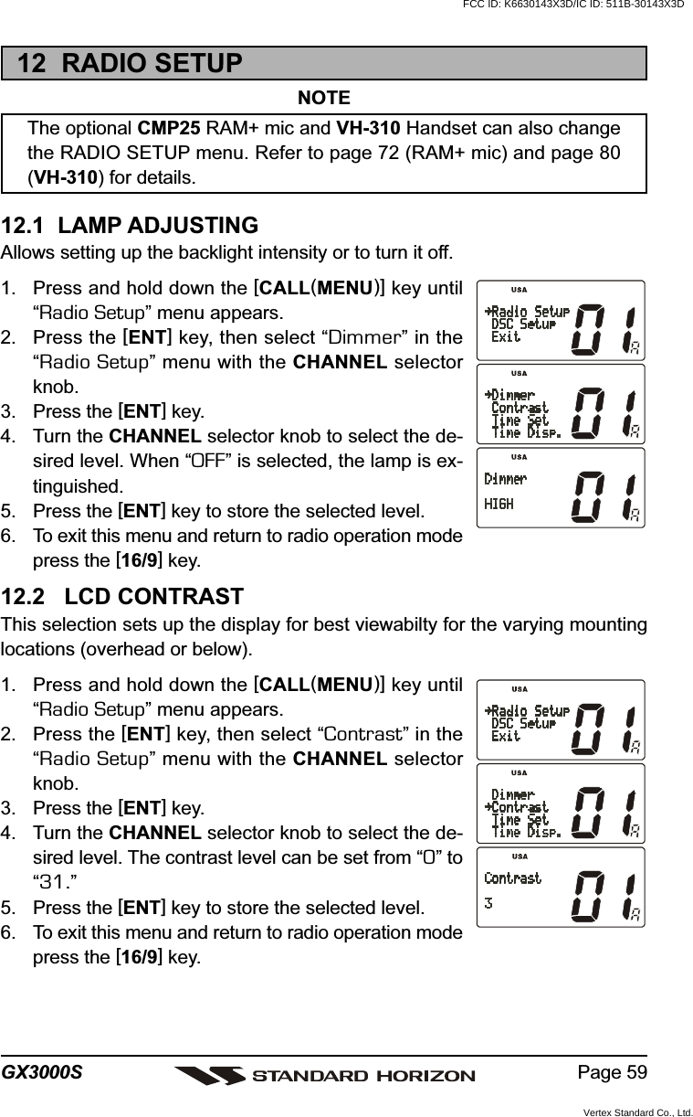 Page 59GX3000S12  RADIO SETUPNOTEThe optional CMP25 RAM+ mic and VH-310 Handset can also changethe RADIO SETUP menu. Refer to page 72 (RAM+ mic) and page 80(VH-310) for details.12.1  LAMP ADJUSTINGAllows setting up the backlight intensity or to turn it off.1. Press and hold down the [CALL(MENU)] key until“Radio Setup” menu appears.2. Press the [ENT] key, then select “Dimmer” in the“Radio Setup” menu with the CHANNEL selectorknob.3. Press the [ENT] key.4. Turn the CHANNEL selector knob to select the de-sired level. When “OFF” is selected, the lamp is ex-tinguished.5. Press the [ENT] key to store the selected level.6. To exit this menu and return to radio operation modepress the [16/9] key.12.2   LCD CONTRASTThis selection sets up the display for best viewabilty for the varying mountinglocations (overhead or below).1. Press and hold down the [CALL(MENU)] key until“Radio Setup” menu appears.2. Press the [ENT] key, then select “Contrast” in the“Radio Setup” menu with the CHANNEL selectorknob.3. Press the [ENT] key.4. Turn the CHANNEL selector knob to select the de-sired level. The contrast level can be set from “0” to“31.”5. Press the [ENT] key to store the selected level.6. To exit this menu and return to radio operation modepress the [16/9] key.FCC ID: K6630143X3D/IC ID: 511B-30143X3DVertex Standard Co., Ltd.