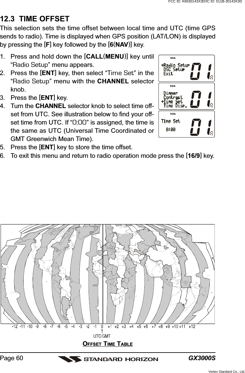 GX3000SPage 6012.3  TIME OFFSETThis selection sets the time offset between local time and UTC (time GPSsends to radio). Time is displayed when GPS position (LAT/LON) is displayedby pressing the [F] key followed by the [6(NAV)] key.1. Press and hold down the [CALL(MENU)] key until“Radio Setup” menu appears.2. Press the [ENT] key, then select “Time Set” in the“Radio Setup” menu with the CHANNEL selectorknob.3. Press the [ENT] key.4. Turn the CHANNEL selector knob to select time off-set from UTC. See illustration below to find your off-set time from UTC. If “0:00” is assigned, the time isthe same as UTC (Universal Time Coordinated orGMT Greenwich Mean Time).5. Press the [ENT] key to store the time offset.6. To exit this menu and return to radio operation mode press the [16/9] key.OFFSET TIME TABLEFCC ID: K6630143X3D/IC ID: 511B-30143X3DVertex Standard Co., Ltd.