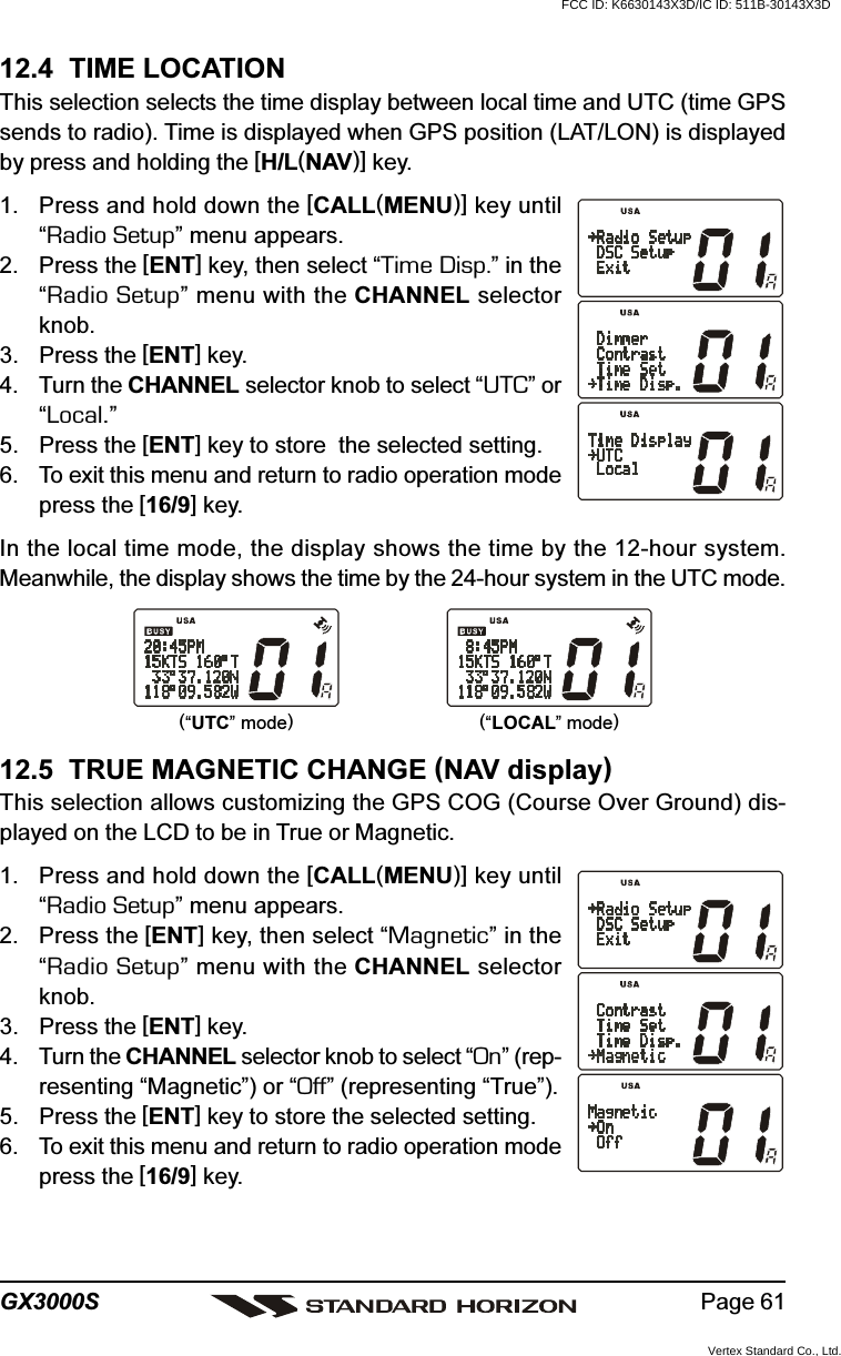 Page 61GX3000S12.4  TIME LOCATIONThis selection selects the time display between local time and UTC (time GPSsends to radio). Time is displayed when GPS position (LAT/LON) is displayedby press and holding the [H/L(NAV)] key.1. Press and hold down the [CALL(MENU)] key until“Radio Setup” menu appears.2. Press the [ENT] key, then select “Time Disp.” in the“Radio Setup” menu with the CHANNEL selectorknob.3. Press the [ENT] key.4. Turn the CHANNEL selector knob to select “UTC” or“Local.”5. Press the [ENT] key to store  the selected setting.6. To exit this menu and return to radio operation modepress the [16/9] key.In the local time mode, the display shows the time by the 12-hour system.Meanwhile, the display shows the time by the 24-hour system in the UTC mode.12.5  TRUE MAGNETIC CHANGE (NAV display)This selection allows customizing the GPS COG (Course Over Ground) dis-played on the LCD to be in True or Magnetic.1. Press and hold down the [CALL(MENU)] key until“Radio Setup” menu appears.2. Press the [ENT] key, then select “Magnetic” in the“Radio Setup” menu with the CHANNEL selectorknob.3. Press the [ENT] key.4. Turn the CHANNEL selector knob to select “On” (rep-resenting “Magnetic”) or “Off” (representing “True”).5. Press the [ENT] key to store the selected setting.6. To exit this menu and return to radio operation modepress the [16/9] key.(“UTC” mode)(“LOCAL” mode)FCC ID: K6630143X3D/IC ID: 511B-30143X3DVertex Standard Co., Ltd.