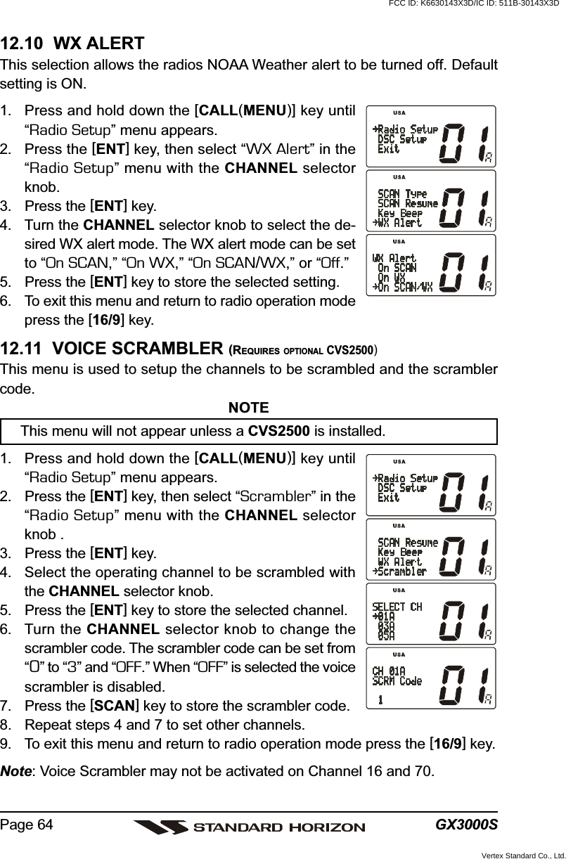 GX3000SPage 6412.10  WX ALERTThis selection allows the radios NOAA Weather alert to be turned off. Defaultsetting is ON.1. Press and hold down the [CALL(MENU)] key until“Radio Setup” menu appears.2. Press the [ENT] key, then select “WX Alert” in the“Radio Setup” menu with the CHANNEL selectorknob.3. Press the [ENT] key.4. Turn the CHANNEL selector knob to select the de-sired WX alert mode. The WX alert mode can be setto “On SCAN,” “On WX,” “On SCAN/WX,” or “Off.”5. Press the [ENT] key to store the selected setting.6. To exit this menu and return to radio operation modepress the [16/9] key.12.11  VOICE SCRAMBLER (REQUIRES OPTIONAL CVS2500)This menu is used to setup the channels to be scrambled and the scramblercode.NOTEThis menu will not appear unless a CVS2500 is installed.1. Press and hold down the [CALL(MENU)] key until“Radio Setup” menu appears.2. Press the [ENT] key, then select “Scrambler” in the“Radio Setup” menu with the CHANNEL selectorknob .3. Press the [ENT] key.4. Select the operating channel to be scrambled withthe CHANNEL selector knob.5. Press the [ENT] key to store the selected channel.6. Turn the CHANNEL selector knob to change thescrambler code. The scrambler code can be set from“0” to “3” and “OFF.” When “OFF” is selected the voicescrambler is disabled.7. Press the [SCAN] key to store the scrambler code.8. Repeat steps 4 and 7 to set other channels.9. To exit this menu and return to radio operation mode press the [16/9] key.Note: Voice Scrambler may not be activated on Channel 16 and 70.FCC ID: K6630143X3D/IC ID: 511B-30143X3DVertex Standard Co., Ltd.