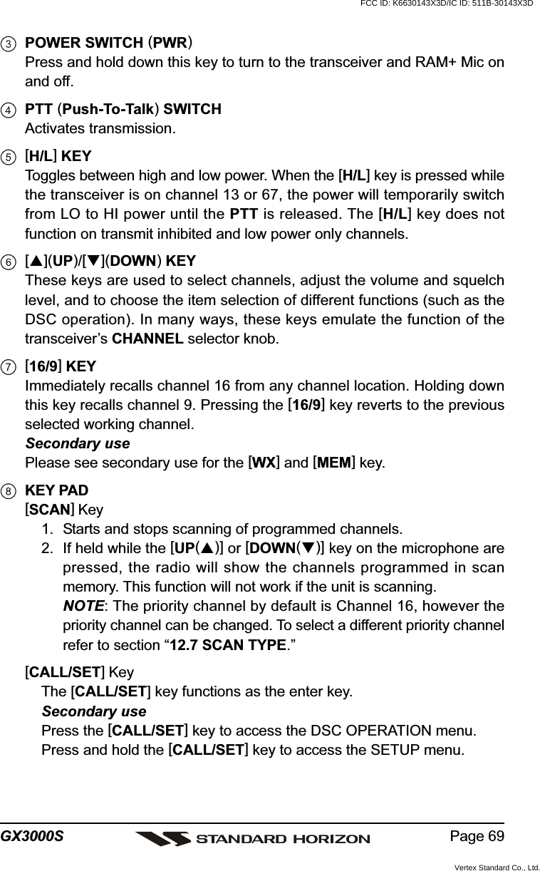 Page 69GX3000SPOWER SWITCH (PWR)Press and hold down this key to turn to the transceiver and RAM+ Mic onand off.PTT (Push-To-Talk) SWITCHActivates transmission.[H/L] KEYToggles between high and low power. When the [H/L] key is pressed whilethe transceiver is on channel 13 or 67, the power will temporarily switchfrom LO to HI power until the PTT is released. The [H/L] key does notfunction on transmit inhibited and low power only channels.[](UP)/[](DOWN) KEYThese keys are used to select channels, adjust the volume and squelchlevel, and to choose the item selection of different functions (such as theDSC operation). In many ways, these keys emulate the function of thetransceiver’s CHANNEL selector knob.[16/9] KEYImmediately recalls channel 16 from any channel location. Holding downthis key recalls channel 9. Pressing the [16/9] key reverts to the previousselected working channel.Secondary usePlease see secondary use for the [WX] and [MEM] key.KEY PAD[SCAN] Key1. Starts and stops scanning of programmed channels.2. If held while the [UP()] or [DOWN()] key on the microphone arepressed, the radio will show the channels programmed in scanmemory. This function will not work if the unit is scanning.NOTE: The priority channel by default is Channel 16, however thepriority channel can be changed. To select a different priority channelrefer to section “12.7 SCAN TYPE.”[CALL/SET] KeyThe [CALL/SET] key functions as the enter key.Secondary usePress the [CALL/SET] key to access the DSC OPERATION menu.Press and hold the [CALL/SET] key to access the SETUP menu.FCC ID: K6630143X3D/IC ID: 511B-30143X3DVertex Standard Co., Ltd.