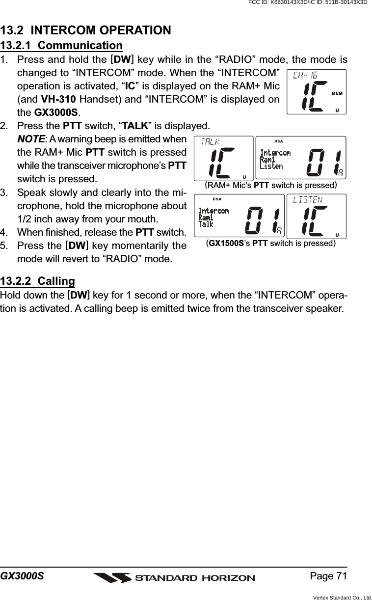 Page 71GX3000S13.2  INTERCOM OPERATION13.2.1  Communication1. Press and hold the [DW] key while in the “RADIO” mode, the mode ischanged to “INTERCOM” mode. When the “INTERCOM”operation is activated, “IC” is displayed on the RAM+ Mic(and VH-310 Handset) and “INTERCOM” is displayed onthe GX3000S.2. Press the PTT switch, “TALK” is displayed.NOTE: A warning beep is emitted whenthe RAM+ Mic PTT switch is pressedwhile the transceiver microphone’s PTTswitch is pressed.3. Speak slowly and clearly into the mi-crophone, hold the microphone about1/2 inch away from your mouth.4. When finished, release the PTT switch.5. Press the [DW] key momentarily themode will revert to “RADIO” mode.13.2.2  CallingHold down the [DW] key for 1 second or more, when the “INTERCOM” opera-tion is activated. A calling beep is emitted twice from the transceiver speaker.(RAM+ Mic’s PTT switch is pressed)(GX1500S’s PTT switch is pressed)FCC ID: K6630143X3D/IC ID: 511B-30143X3DVertex Standard Co., Ltd.