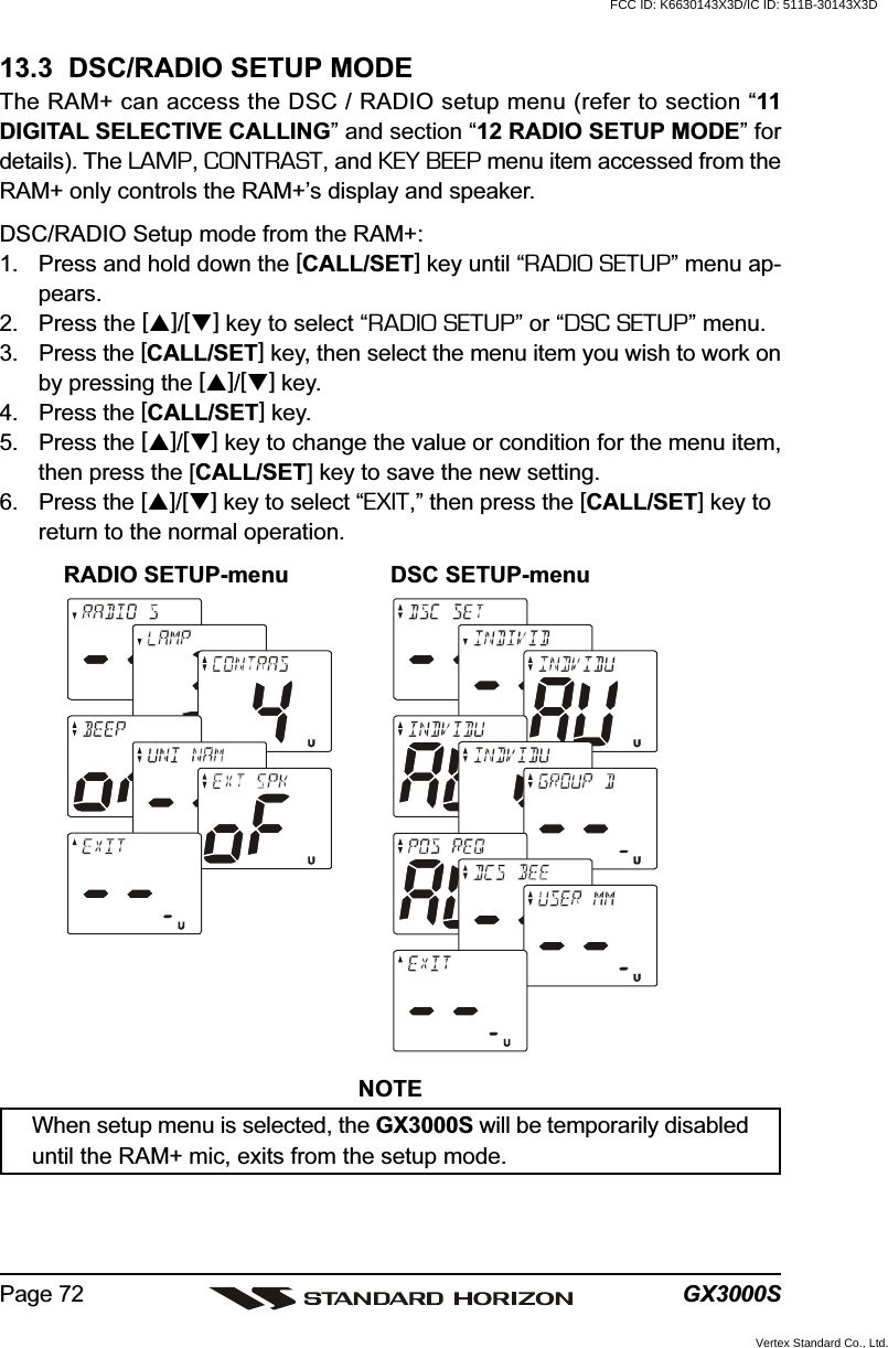 GX3000SPage 7213.3  DSC/RADIO SETUP MODEThe RAM+ can access the DSC / RADIO setup menu (refer to section “11DIGITAL SELECTIVE CALLING” and section “12 RADIO SETUP MODE” fordetails). The LAMP, CONTRAST, and KEY BEEP menu item accessed from theRAM+ only controls the RAM+’s display and speaker.DSC/RADIO Setup mode from the RAM+:1. Press and hold down the [CALL/SET] key until “RADIO SETUP” menu ap-pears.2. Press the []/[] key to select “RADIO SETUP” or “DSC SETUP” menu.3. Press the [CALL/SET] key, then select the menu item you wish to work onby pressing the []/[] key.4. Press the [CALL/SET] key.5. Press the []/[] key to change the value or condition for the menu item,then press the [CALL/SET] key to save the new setting.6. Press the []/[] key to select “EXIT,” then press the [CALL/SET] key toreturn to the normal operation.RADIO SETUP-menu DSC SETUP-menuNOTEWhen setup menu is selected, the GX3000S will be temporarily disableduntil the RAM+ mic, exits from the setup mode.FCC ID: K6630143X3D/IC ID: 511B-30143X3DVertex Standard Co., Ltd.